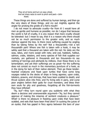 They sit at home and turn an easy wheel,
And set sharp racks to work to pinch and peel.—John
Keats.
These things are done and suffered by human beings, and then go
the very doers of these things, and cry out mightily against the
angler for pricking the gristle of a fish’s mouth!
I do not mean to advocate cruelty—far from it! I would have all
men as gentle and humane as possible; nor do I argue that because
the world is full of cruelty, it is any reason that more cruelty should
be tolerated: but I mean to say, that it is a reason why there should
not be so much permission to the greater evils, and so much
clamour against the less. Is there more suffering caused by angling
than by taking fishes by the net? Not a thousandth,—not a ten
thousandth part! Where one fish is taken with a hook, it may be
safely said that a thousand are taken with the net: for daily are the
seas, lakes, and rivers swept with nets; and cod, haddock, halibut,
salmon, crabs, lobsters, and every species of fish that supplies our
markets, are gathered in thousands and ten thousands—to say
nothing of herrings and pilchards by millions. Over these there is no
lamentation; and yet their sufferings are as great—for the suffering
does not consist so much in the momentary puncture of a hook, as
in the dying for lack of their native element. Then go these tender-
hearted creatures and feast upon turtles that have come long
voyages nailed to the decks of ships in living agonies; upon crabs,
lobsters, prawns, and shrimps, that have been scalded to death; and
thrust oysters alive into fires; and fry living eels in pans, and curse
poor anglers before their gods for cruel monsters, and bless their
own souls for pity and goodness, forgetting all the fish-torments
they have inflicted!
“Ay, but”—they turn round upon you suddenly with what they
deem a decisive and unanswerable argument—“Ay, but they cannot
approve of making the miseries of sentient creatures a pleasure.”
What! is there no pleasure in feasting upon crabs that have been
scalded, and eels that have been fried alive? In sucking the juices of
an oyster, that has gaped in fiery agony between the bars of your
 