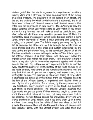 kitchen grate? But the whole argument is a sophism and a fallacy.
Nobody does seek a pleasure, or make an amusement of the misery
of a living creature. The pleasure is in the pursuit of an object, and
the art and activity by which a wild creature is captured, and in all
those concomitants of pleasant scenery and pleasant seasons that
enter into the enjoyment of rural sports;—the suffering is only the
casual adjunct, which you would spare to your victim if you could,
and which any humane man will make as small as possible. And over
what, after all, do these very sensitive persons lament? Over the
momentary pang of a creature, which forms but one atom in a living
series, every individual of which is both pursuing and pursued, is
preying, or is preyed upon. The fish is eagerly pursuing the fly, one
fish is pursuing the other, and so it is through the whole chain of
living things; and this is the order and system established by the
very centre and principle of love, by the beneficent Creator of all life.
The too sensitively humane, will again exclaim—“Yes, this is right in
the inferior animals: it is their nature, and they only follow the
impulse which their Maker has given them.” True; but what is right in
them, is equally right in man;—the argument applies with double
force in his case. For, is there no such impulse implanted in him? Let
every sportsman answer it; let the history of the world answer it; let
the heart of every nine-tenths of the human race answer it. Yes, the
very fact that we do pursue such sports, and enjoy them, is an
irrefragable answer. The principle of chase and taking of prey, which
is impressed on almost all living things, from the minutest insect to
the lion of the African desert, is impressed with double force on
man. By the strong dictates of our nature, by the very words of the
Holy Scriptures, every creature is given us for food; our dominion
over them, is made absolute. The amiable Cowper asserted that
dogs would not pursue game, if they were not taught to do so. We
admit the excellent nature of the man, but every day proves that, in
this instance, he was talking beyond his knowledge. Every one who
knows anything of dogs, knows, that if you bring them up in a town,
and keep them away from the habits of their own class to their full
growth, the moment they get into the country they will pursue each
their peculiar game, with the utmost avidity, and after their own
 