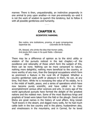 Columella De Re Rustica.
manner. There is then, unquestionably, an instinctive propensity in
one animal to prey upon another—in man pre-eminently so—and it
is not the work of wisdom to quench this tendency, but to follow it
with all possible gentleness and humanity.
CHAPTER V.
SCIENTIFIC FARMING.
Res rustica, sine dubitatione, proxima, et quasi consanguinea
Sapientiæ est.
Oh, blessed, who drinks the bliss that Hymen yields,
And plucks life’s roses in his quiet fields.—Ebenezer
Elliot.
There may be a difference of opinion as to the strict utility or
wisdom of the pursuits noticed in the last chapter;—of the
excellence and rationality of those which form the subject of this,
there can be none. Nothing can be more consonant to nature,
nothing more delightful, nothing more beneficial to the country, or
more worthy of any man, than the Georgical occupations which form
so prominent a feature in the rural life of England. Whether a
country gentleman seek profit or pleasure in them, he can, at any
time, find them. While he is increasing the value of his estate, he is
in the midst of health, peace, and a series of operations which have
now become purely scientific, and have called in to their
accomplishment various other sciences and arts. In every age of the
world agricultural pursuits have formed the delight of the greatest
nations and the noblest men. Some of the most illustrious kings and
prophets of Israel were taken from the fold or the plough. David and
Elisha are great names in the history of rural affairs. King Uzziah
“built towers in the desert, and digged many wells, for he had much
cattle both in the low country and in the plains; husbandmen also,
and vinedressers in the mountains, and in Carmel, for he loved
 