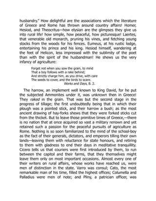 husbandry.” How delightful are the associations which the literature
of Greece and Rome has thrown around country affairs! Homer,
Hesiod, and Theocritus—how elysian are the glimpses they give us
into rural life! how simple, how peaceful, how picturesque! Laertes,
that venerable old monarch, pruning his vines, and fetching young
stocks from the woods for his fences. Eumeus, at his rustic lodge,
entertaining his prince and his king. Hesiod himself, wandering at
the feet of Helicon, less impressed with the sublimity of the poet
than with the spirit of the husbandman! He shews us the very
infancy of agriculture:
Forget not when you sow the grain, to mind
That a boy follows with a rake behind;
And strictly charge him, as you drive, with care
The seeds to cover, and the birds to scare.
Works and Days, B. 2.
The harrow, an implement well known to King David, for he put
the subjected Ammonites under it, was unknown then in Greece!
They raked in the grain. That was but the second stage in the
progress of tillage; the first undoubtedly being that in which their
plough was a pointed stick, and their harrow a bush; as the most
ancient drawing of hay-forks shews that they were forked sticks cut
from the thicket. But to leave those primitive times of Greece,—there
is no nation that at once acquired so vast a military renown and yet
retained such a passion for the peaceful pursuits of agriculture as
Rome. Nothing is so soon familiarized to the mind of the school-boy
as the fact of their generals, dictators, and emperors tilling their own
lands—leaving them with reluctance for state honours, and retiring
to them with gladness to end their days in meditative tranquillity.
Cicero tells us that couriers were first introduced by them, to run
between the capitol and their farms, that they themselves might
leave them only on most important occasions. Almost every one of
their writers on rural affairs, whose works have reached us, were
men of distinction in the state. Varro was consul; Cato, the most
remarkable man of his time, filled the highest offices; Columella and
Palladius were men of note; and Pliny, a patrician officer, was
 