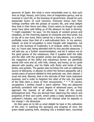 governor of Spain. But what is more remarkable even is, that such
men as Virgil, Horace, and Cicero, men of imaginative genius, and so
involved in court life, or the business of government, should be such
passionate lovers of rural concerns. Everyone knows how their
writings overflow with the praises of country life, and what delight
they took in their farms and villas. Cicero seems as though he could
never have done with telling us of the pleasure he took in farming.
“I might expatiate,” he says, “on the beauty of verdant groves and
meadows, on the charming aspects of vineyards and olive-yards, but
to say all in one word, there cannot be a more pleasing, or a more
profitable scene than that of a well-cultivated farm. In my opinion,
indeed, no kind of occupation is more fraught with happiness, not
only as the business of husbandry is of singular utility to mankind,
but, as I have said, being attended with its own peculiar pleasures. I
will add too, as a further recommendation, and let it restore me to
the good graces of the voluptuous, that it supplies both the table
and the altar with the greatest variety and abundance. Accordingly,
the magazines of the skilful and industrious farmer are plentifully
stored with wine and oil, with milk, cheese, and honey; as his yards
abound with poultry, and his fields with flocks and herds of kids,
lambs, and porkets. The garden also furnishes him with an additional
source of delicacies, in allusion to which the farmers pleasantly call a
certain piece of ground allotted to that particular use, their dessert. I
must not omit, likewise, that in the intervals of their more important
business, and in order to heighten the relish of the rest, the sports
of the field claim a share of their amusements. * * * Of country
occupations I profess myself a warm admirer. They are pleasures
perfectly consistent with every degree of advanced years, as they
approach the nearest of all others to those of the purely
philosophical kind. They are derived from observing the nature and
properties of their own earth, which yields a ready obedience to the
cultivator’s industry, and returns with interest what he deposits in
her charge.”—De Senectute.
He then goes on to tell us what delight he took in the cultivation
of the vine; in watching the springing and progress of corn; the
green blade pushing forth, shooting into a knotted stem, nourished
 