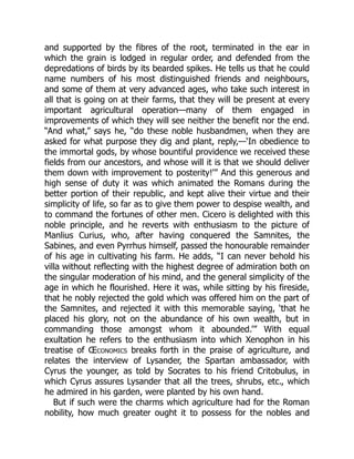 and supported by the fibres of the root, terminated in the ear in
which the grain is lodged in regular order, and defended from the
depredations of birds by its bearded spikes. He tells us that he could
name numbers of his most distinguished friends and neighbours,
and some of them at very advanced ages, who take such interest in
all that is going on at their farms, that they will be present at every
important agricultural operation—many of them engaged in
improvements of which they will see neither the benefit nor the end.
“And what,” says he, “do these noble husbandmen, when they are
asked for what purpose they dig and plant, reply,—‘In obedience to
the immortal gods, by whose bountiful providence we received these
fields from our ancestors, and whose will it is that we should deliver
them down with improvement to posterity!’” And this generous and
high sense of duty it was which animated the Romans during the
better portion of their republic, and kept alive their virtue and their
simplicity of life, so far as to give them power to despise wealth, and
to command the fortunes of other men. Cicero is delighted with this
noble principle, and he reverts with enthusiasm to the picture of
Manlius Curius, who, after having conquered the Samnites, the
Sabines, and even Pyrrhus himself, passed the honourable remainder
of his age in cultivating his farm. He adds, “I can never behold his
villa without reflecting with the highest degree of admiration both on
the singular moderation of his mind, and the general simplicity of the
age in which he flourished. Here it was, while sitting by his fireside,
that he nobly rejected the gold which was offered him on the part of
the Samnites, and rejected it with this memorable saying, ‘that he
placed his glory, not on the abundance of his own wealth, but in
commanding those amongst whom it abounded.’” With equal
exultation he refers to the enthusiasm into which Xenophon in his
treatise of Œconomics breaks forth in the praise of agriculture, and
relates the interview of Lysander, the Spartan ambassador, with
Cyrus the younger, as told by Socrates to his friend Critobulus, in
which Cyrus assures Lysander that all the trees, shrubs, etc., which
he admired in his garden, were planted by his own hand.
But if such were the charms which agriculture had for the Roman
nobility, how much greater ought it to possess for the nobles and
 