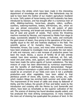 last century the strides which have been made in this interesting
department of knowledge are admirable. The Netherlands may be
said to have been the mother of our modern agriculture—Scotland
its nurse. Tull’s system of horse-hoeing and drill husbandry has been
introduced by Dawson, and has brought after it a numerous train of
drills, dibbling-machines, horse-hoes, ploughs, rollers, scufflers,
scarifiers, watering-machines, brakes, drill-harrows, etc., which we
now see almost everywhere where the old system of plain
ploughing, harrowing, and broad-cast sowing prevailed to the infinite
loss of seed and growth of weeds. Then comes the thrashing
machine invented by Menzies, and improved by Meikle from stage to
stage, successively adapted to horses, wind, water, and eventually
the giant power of steam, thus giving to the operations of the barn a
rapidity equal to the skill and neatness displayed in the field. The
scientific genius of Sir Humphry Davy, Thompson, Fourcroy,
Parmentier, Kirwan, Gay Lussac, and many other eminent chemists,
have been employed to investigate more accurately the real nature
of soils and manures, and a vast increase of productive power has
been the result. Bones, a source of fertility till of late entirely
wasted, have done wonders; rape-dust, malt-dust, oil, fish, salt,
wood and peat ashes, soot, gypsum, and many other substances,
have been made the active agents of human subsistence. The best
mixture of crops has been determined by numerous experiments;
and the benefits of stall-feeding clearly demonstrated. Mangel-
würzel, trifolium incarnatum—a plant which from its rich crimson hue
would be an ornament of our fields even were it not a profitable
production—and other vegetables, have been added to that
plenteous growth of clover, dills, lucerne, rape, turnips, etc., with
which modern tillage has enriched both summer and winter stalls.
The improvement of the breed of cattle and sheep by Bakewell of
Dishly, and the Culleys; the growth of finer and better wools by the
introduction and crossing with the Merino by Lord Somerville and
others, have been as remarkable as the superior cultivation of the
soil. The science of draining has found devotees equally ardent, and
has produced the most striking consequences. In many instances
the mere act of draining has quadrupled the produce of land. In the
 