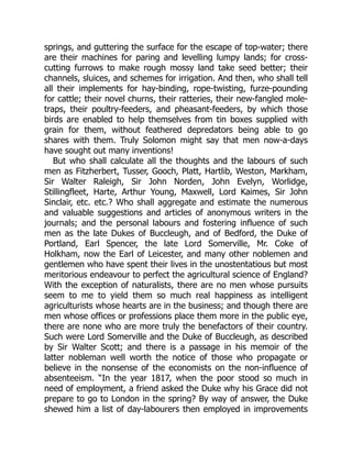 springs, and guttering the surface for the escape of top-water; there
are their machines for paring and levelling lumpy lands; for cross-
cutting furrows to make rough mossy land take seed better; their
channels, sluices, and schemes for irrigation. And then, who shall tell
all their implements for hay-binding, rope-twisting, furze-pounding
for cattle; their novel churns, their ratteries, their new-fangled mole-
traps, their poultry-feeders, and pheasant-feeders, by which those
birds are enabled to help themselves from tin boxes supplied with
grain for them, without feathered depredators being able to go
shares with them. Truly Solomon might say that men now-a-days
have sought out many inventions!
But who shall calculate all the thoughts and the labours of such
men as Fitzherbert, Tusser, Gooch, Platt, Hartlib, Weston, Markham,
Sir Walter Raleigh, Sir John Norden, John Evelyn, Worlidge,
Stillingfleet, Harte, Arthur Young, Maxwell, Lord Kaimes, Sir John
Sinclair, etc. etc.? Who shall aggregate and estimate the numerous
and valuable suggestions and articles of anonymous writers in the
journals; and the personal labours and fostering influence of such
men as the late Dukes of Buccleugh, and of Bedford, the Duke of
Portland, Earl Spencer, the late Lord Somerville, Mr. Coke of
Holkham, now the Earl of Leicester, and many other noblemen and
gentlemen who have spent their lives in the unostentatious but most
meritorious endeavour to perfect the agricultural science of England?
With the exception of naturalists, there are no men whose pursuits
seem to me to yield them so much real happiness as intelligent
agriculturists whose hearts are in the business; and though there are
men whose offices or professions place them more in the public eye,
there are none who are more truly the benefactors of their country.
Such were Lord Somerville and the Duke of Buccleugh, as described
by Sir Walter Scott; and there is a passage in his memoir of the
latter nobleman well worth the notice of those who propagate or
believe in the nonsense of the economists on the non-influence of
absenteeism. “In the year 1817, when the poor stood so much in
need of employment, a friend asked the Duke why his Grace did not
prepare to go to London in the spring? By way of answer, the Duke
shewed him a list of day-labourers then employed in improvements
 
