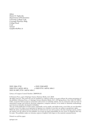 Editor
Dmitri B. Papkovsky
Department of Biochemistry
University College Cork
Cavanagh Pharmacy Bldg.
College Road
Cork
Ireland
d.papkovsky@ucc.ie
ISSN 1064-3745 e-ISSN 1940-6029
ISBN 978-1-60761-403-6 e-ISBN 978-1-60761-404-3
DOI 10.1007/978-1-60761-404-3
Library of Congress Control Number: 2009939132
© Humana Press, a part of Springer Science+Business Media, LLC 2010
All rights reserved. This work may not be translated or copied in whole or in part without the written permission of
the publisher (Humana Press, c/o Springer Science+Business Media, LLC, 233 Spring Street, New York, NY 10013,
USA), except for brief excerpts in connection with reviews or scholarly analysis. Use in connection with any form of
information storage and retrieval, electronic adaptation, computer software, or by similar or dissimilar methodology
now known or hereafter developed is forbidden.
The use in this publication of trade names, trademarks, service marks, and similar terms, even if they are not identified
as such, is not to be taken as an expression of opinion as to whether or not they are subject to proprietary rights.
While the advice and information in this book are believed to be true and accurate at the date of going to press, neither
the authors nor the editors nor the publisher can accept any legal responsibility for any errors or omissions that may
be made. The publisher makes no warranty, express or implied, with respect to the material contained herein.
Printed on acid-free paper
springer.com
 