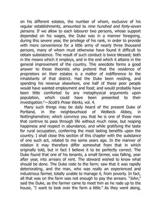 on his different estates, the number of whom, exclusive of his
regular establishments, amounted to nine hundred and forty-seven
persons. If we allow to each labourer two persons, whose support
depended on his wages, the Duke was in a manner foregoing,
during this severe year, the privilege of his rank, in order to provide
with more convenience for a little army of nearly three thousand
persons, many of whom must otherwise have found it difficult to
obtain subsistence. The result of such conduct is twice blessed; both
in the means which it employs, and in the end which it attains in the
general improvement of the country. This anecdote forms a good
answer to those theorists who pretend that the residence of
proprietors on their estates is a matter of indifference to the
inhabitants of that district. Had the Duke been residing, and
spending his revenue elsewhere, one half of these poor people
would have wanted employment and food; and would probably have
been little comforted by any metaphysical arguments upon
population, which could have been presented to their
investigation.”—Scott’s Prose Works, vol. 4.
Many such things may be daily heard of the present Duke of
Portland, in the neighbourhood of Welbeck Abbey, in
Nottinghamshire; which convince you that he is one of those men
that contrive to pass through life without much noise, but reaping
happiness and respect in abundance, and while gratifying the taste
for rural occupation, conferring the most lasting benefits upon the
country. I shall close this section of this chapter with the substance
of one such act, related to me some years ago. In the manner of
relation it may therefore differ somewhat from that in which
originally told, but in fact I believe it to be perfectly correct. The
Duke found that one of his tenants, a small farmer, was falling, year
after year, into arrears of rent. The steward wished to know what
should be done. The Duke rode to the farm; saw that it was rapidly
deteriorating, and the man, who was really an experienced and
industrious farmer, totally unable to manage it, from poverty. In fact,
all that was on the farm was not enough to pay the arrears. “John,”
said the Duke, as the farmer came to meet him as he rode up to the
house, “I want to look over the farm a little.” As they went along,
 