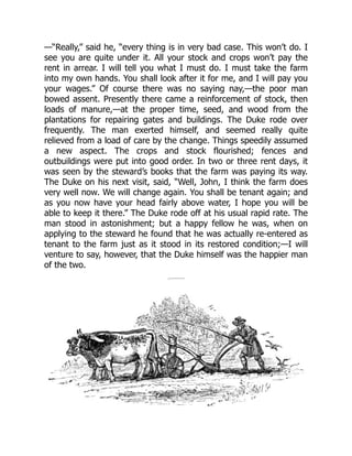 —“Really,” said he, “every thing is in very bad case. This won’t do. I
see you are quite under it. All your stock and crops won’t pay the
rent in arrear. I will tell you what I must do. I must take the farm
into my own hands. You shall look after it for me, and I will pay you
your wages.” Of course there was no saying nay,—the poor man
bowed assent. Presently there came a reinforcement of stock, then
loads of manure,—at the proper time, seed, and wood from the
plantations for repairing gates and buildings. The Duke rode over
frequently. The man exerted himself, and seemed really quite
relieved from a load of care by the change. Things speedily assumed
a new aspect. The crops and stock flourished; fences and
outbuildings were put into good order. In two or three rent days, it
was seen by the steward’s books that the farm was paying its way.
The Duke on his next visit, said, “Well, John, I think the farm does
very well now. We will change again. You shall be tenant again; and
as you now have your head fairly above water, I hope you will be
able to keep it there.” The Duke rode off at his usual rapid rate. The
man stood in astonishment; but a happy fellow he was, when on
applying to the steward he found that he was actually re-entered as
tenant to the farm just as it stood in its restored condition;—I will
venture to say, however, that the Duke himself was the happier man
of the two.
 
