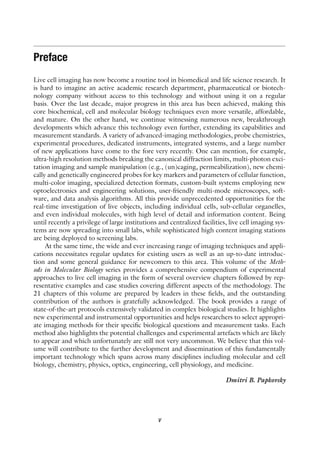 Preface
Live cell imaging has now become a routine tool in biomedical and life science research. It
is hard to imagine an active academic research department, pharmaceutical or biotech-
nology company without access to this technology and without using it on a regular
basis. Over the last decade, major progress in this area has been achieved, making this
core biochemical, cell and molecular biology techniques even more versatile, affordable,
and mature. On the other hand, we continue witnessing numerous new, breakthrough
developments which advance this technology even further, extending its capabilities and
measurement standards. A variety of advanced-imaging methodologies, probe chemistries,
experimental procedures, dedicated instruments, integrated systems, and a large number
of new applications have come to the fore very recently. One can mention, for example,
ultra-high resolution methods breaking the canonical diffraction limits, multi-photon exci-
tation imaging and sample manipulation (e.g., (un)caging, permeabilization), new chemi-
cally and genetically engineered probes for key markers and parameters of cellular function,
multi-color imaging, specialized detection formats, custom-built systems employing new
optoelectronics and engineering solutions, user-friendly multi-mode microscopes, soft-
ware, and data analysis algorithms. All this provide unprecedented opportunities for the
real-time investigation of live objects, including individual cells, sub-cellular organelles,
and even individual molecules, with high level of detail and information content. Being
until recently a privilege of large institutions and centralized facilities, live cell imaging sys-
tems are now spreading into small labs, while sophisticated high content imaging stations
are being deployed to screening labs.
At the same time, the wide and ever increasing range of imaging techniques and appli-
cations necessitates regular updates for existing users as well as an up-to-date introduc-
tion and some general guidance for newcomers to this area. This volume of the Meth-
ods in Molecular Biology series provides a comprehensive compendium of experimental
approaches to live cell imaging in the form of several overview chapters followed by rep-
resentative examples and case studies covering different aspects of the methodology. The
21 chapters of this volume are prepared by leaders in these fields, and the outstanding
contribution of the authors is gratefully acknowledged. The book provides a range of
state-of-the-art protocols extensively validated in complex biological studies. It highlights
new experimental and instrumental opportunities and helps researchers to select appropri-
ate imaging methods for their specific biological questions and measurement tasks. Each
method also highlights the potential challenges and experimental artefacts which are likely
to appear and which unfortunately are still not very uncommon. We believe that this vol-
ume will contribute to the further development and dissemination of this fundamentally
important technology which spans across many disciplines including molecular and cell
biology, chemistry, physics, optics, engineering, cell physiology, and medicine.
Dmitri B. Papkovsky
v
 