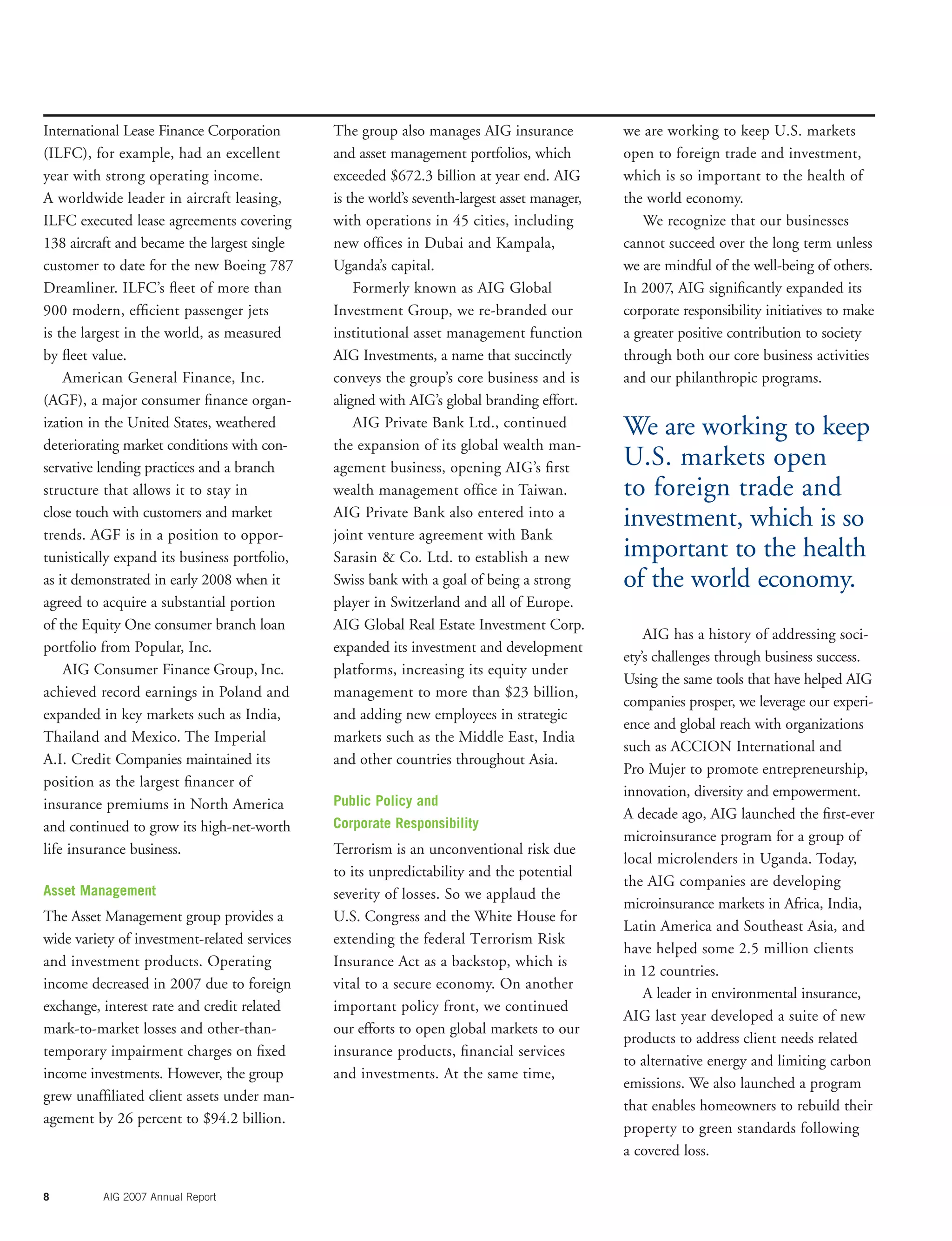 8 AIG 2007 Annual Report
International Lease Finance Corporation
(ILFC), for example, had an excellent
year with strong operating income.
A worldwide leader in aircraft leasing,
ILFC executed lease agreements covering
138 aircraft and became the largest single
customer to date for the new Boeing 787
Dreamliner. ILFC’s ﬂeet of more than
900 modern, efﬁcient passenger jets
is the largest in the world, as measured
by ﬂeet value.
American General Finance, Inc.
(AGF), a major consumer ﬁnance organ-
ization in the United States, weathered
deteriorating market conditions with con-
servative lending practices and a branch
structure that allows it to stay in
close touch with customers and market
trends. AGF is in a position to oppor-
tunistically expand its business portfolio,
as it demonstrated in early 2008 when it
agreed to acquire a substantial portion
of the Equity One consumer branch loan
portfolio from Popular, Inc.
AIG Consumer Finance Group, Inc.
achieved record earnings in Poland and
expanded in key markets such as India,
Thailand and Mexico. The Imperial
A.I. Credit Companies maintained its
position as the largest ﬁnancer of
insurance premiums in North America
and continued to grow its high-net-worth
life insurance business.
Asset Management
The Asset Management group provides a
wide variety of investment-related services
and investment products. Operating
income decreased in 2007 due to foreign
exchange, interest rate and credit related
mark-to-market losses and other-than-
temporary impairment charges on ﬁxed
income investments. However, the group
grew unafﬁliated client assets under man-
agement by 26 percent to $94.2 billion.
The group also manages AIG insurance
and asset management portfolios, which
exceeded $672.3 billion at year end. AIG
is the world’s seventh-largest asset manager,
with operations in 45 cities, including
new ofﬁces in Dubai and Kampala,
Uganda’s capital.
Formerly known as AIG Global
Investment Group, we re-branded our
institutional asset management function
AIG Investments, a name that succinctly
conveys the group’s core business and is
aligned with AIG’s global branding effort.
AIG Private Bank Ltd., continued
the expansion of its global wealth man-
agement business, opening AIG’s ﬁrst
wealth management ofﬁce in Taiwan.
AIG Private Bank also entered into a
joint venture agreement with Bank
Sarasin & Co. Ltd. to establish a new
Swiss bank with a goal of being a strong
player in Switzerland and all of Europe.
AIG Global Real Estate Investment Corp.
expanded its investment and development
platforms, increasing its equity under
management to more than $23 billion,
and adding new employees in strategic
markets such as the Middle East, India
and other countries throughout Asia.
Public Policy and
Corporate Responsibility
Terrorism is an unconventional risk due
to its unpredictability and the potential
severity of losses. So we applaud the
U.S. Congress and the White House for
extending the federal Terrorism Risk
Insurance Act as a backstop, which is
vital to a secure economy. On another
important policy front, we continued
our efforts to open global markets to our
insurance products, ﬁnancial services
and investments. At the same time,
we are working to keep U.S. markets
open to foreign trade and investment,
which is so important to the health of
the world economy.
We recognize that our businesses
cannot succeed over the long term unless
we are mindful of the well-being of others.
In 2007, AIG signiﬁcantly expanded its
corporate responsibility initiatives to make
a greater positive contribution to society
through both our core business activities
and our philanthropic programs.
AIG has a history of addressing soci-
ety’s challenges through business success.
Using the same tools that have helped AIG
companies prosper, we leverage our experi-
ence and global reach with organizations
such as ACCION International and
Pro Mujer to promote entrepreneurship,
innovation, diversity and empowerment.
A decade ago, AIG launched the ﬁrst-ever
microinsurance program for a group of
local microlenders in Uganda. Today,
the AIG companies are developing
microinsurance markets in Africa, India,
Latin America and Southeast Asia, and
have helped some 2.5 million clients
in 12 countries.
A leader in environmental insurance,
AIG last year developed a suite of new
products to address client needs related
to alternative energy and limiting carbon
emissions. We also launched a program
that enables homeowners to rebuild their
property to green standards following
a covered loss.
We are working to keep
U.S. markets open
to foreign trade and
investment, which is so
important to the health
of the world economy.
 