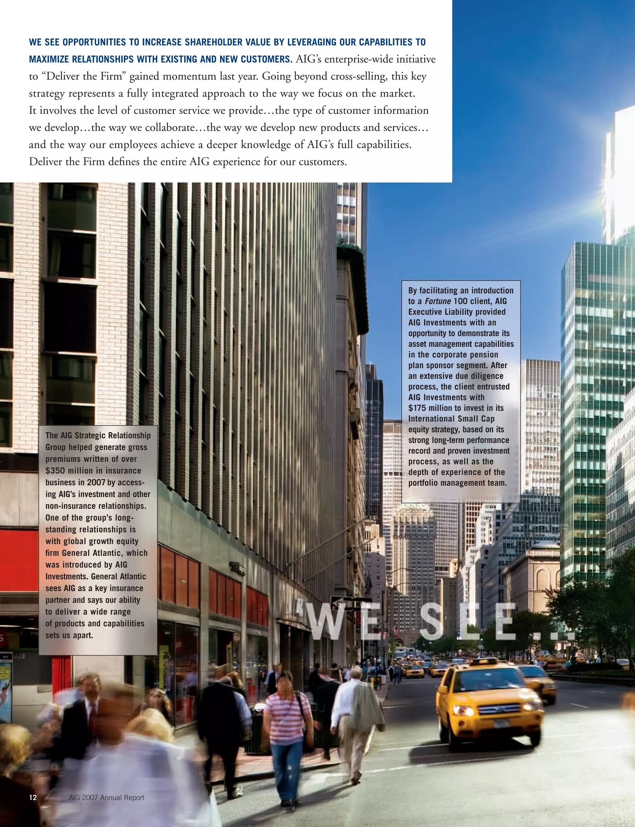 12 AIG 2007 Annual Report
The AIG Strategic Relationship
Group helped generate gross
premiums written of over
$350 million in insurance
business in 2007 by access-
ing AIG’s investment and other
non-insurance relationships.
One of the group’s long-
standing relationships is
with global growth equity
ﬁrm General Atlantic, which
was introduced by AIG
Investments. General Atlantic
sees AIG as a key insurance
partner and says our ability
to deliver a wide range
of products and capabilities
sets us apart.
By facilitating an introduction
to a Fortune 100 client, AIG
Executive Liability provided
AIG Investments with an
opportunity to demonstrate its
asset management capabilities
in the corporate pension
plan sponsor segment. After
an extensive due diligence
process, the client entrusted
AIG Investments with
$175 million to invest in its
International Small Cap
equity strategy, based on its
strong long-term performance
record and proven investment
process, as well as the
depth of experience of the
portfolio management team.
WE SEE OPPORTUNITIES TO INCREASE SHAREHOLDER VALUE BY LEVERAGING OUR CAPABILITIES TO
MAXIMIZE RELATIONSHIPS WITH EXISTING AND NEW CUSTOMERS. AIG’s enterprise-wide initiative
to “Deliver the Firm” gained momentum last year. Going beyond cross-selling, this key
strategy represents a fully integrated approach to the way we focus on the market.
It involves the level of customer service we provide…the type of customer information
we develop…the way we collaborate…the way we develop new products and services…
and the way our employees achieve a deeper knowledge of AIG’s full capabilities.
Deliver the Firm deﬁnes the entire AIG experience for our customers.
 
