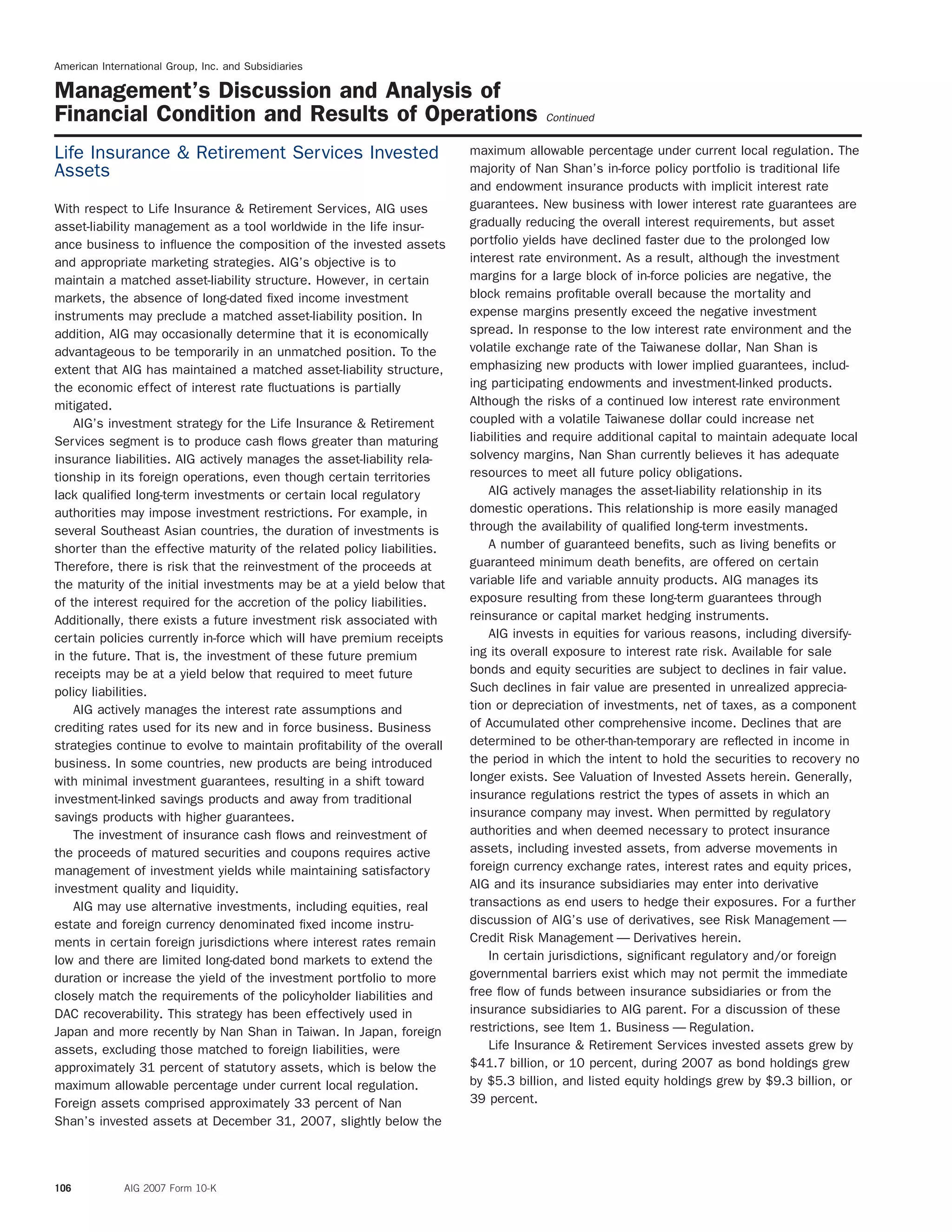 American International Group, Inc. and Subsidiaries
Management’s Discussion and Analysis of
Financial Condition and Results of Operations Continued
maximum allowable percentage under current local regulation. TheLife Insurance & Retirement Services Invested
majority of Nan Shan’s in-force policy portfolio is traditional lifeAssets
and endowment insurance products with implicit interest rate
guarantees. New business with lower interest rate guarantees areWith respect to Life Insurance & Retirement Services, AIG uses
gradually reducing the overall interest requirements, but assetasset-liability management as a tool worldwide in the life insur-
portfolio yields have declined faster due to the prolonged lowance business to inﬂuence the composition of the invested assets
interest rate environment. As a result, although the investmentand appropriate marketing strategies. AIG’s objective is to
margins for a large block of in-force policies are negative, themaintain a matched asset-liability structure. However, in certain
block remains proﬁtable overall because the mortality andmarkets, the absence of long-dated ﬁxed income investment
expense margins presently exceed the negative investmentinstruments may preclude a matched asset-liability position. In
spread. In response to the low interest rate environment and theaddition, AIG may occasionally determine that it is economically
volatile exchange rate of the Taiwanese dollar, Nan Shan isadvantageous to be temporarily in an unmatched position. To the
emphasizing new products with lower implied guarantees, includ-extent that AIG has maintained a matched asset-liability structure,
ing participating endowments and investment-linked products.the economic effect of interest rate ﬂuctuations is partially
Although the risks of a continued low interest rate environmentmitigated.
coupled with a volatile Taiwanese dollar could increase netAIG’s investment strategy for the Life Insurance & Retirement
liabilities and require additional capital to maintain adequate localServices segment is to produce cash ﬂows greater than maturing
solvency margins, Nan Shan currently believes it has adequateinsurance liabilities. AIG actively manages the asset-liability rela-
resources to meet all future policy obligations.tionship in its foreign operations, even though certain territories
AIG actively manages the asset-liability relationship in itslack qualiﬁed long-term investments or certain local regulatory
domestic operations. This relationship is more easily managedauthorities may impose investment restrictions. For example, in
through the availability of qualiﬁed long-term investments.several Southeast Asian countries, the duration of investments is
A number of guaranteed beneﬁts, such as living beneﬁts orshorter than the effective maturity of the related policy liabilities.
guaranteed minimum death beneﬁts, are offered on certainTherefore, there is risk that the reinvestment of the proceeds at
variable life and variable annuity products. AIG manages itsthe maturity of the initial investments may be at a yield below that
exposure resulting from these long-term guarantees throughof the interest required for the accretion of the policy liabilities.
reinsurance or capital market hedging instruments.Additionally, there exists a future investment risk associated with
AIG invests in equities for various reasons, including diversify-certain policies currently in-force which will have premium receipts
ing its overall exposure to interest rate risk. Available for salein the future. That is, the investment of these future premium
bonds and equity securities are subject to declines in fair value.receipts may be at a yield below that required to meet future
Such declines in fair value are presented in unrealized apprecia-policy liabilities.
tion or depreciation of investments, net of taxes, as a componentAIG actively manages the interest rate assumptions and
of Accumulated other comprehensive income. Declines that arecrediting rates used for its new and in force business. Business
determined to be other-than-temporary are reﬂected in income instrategies continue to evolve to maintain proﬁtability of the overall
the period in which the intent to hold the securities to recovery nobusiness. In some countries, new products are being introduced
longer exists. See Valuation of Invested Assets herein. Generally,with minimal investment guarantees, resulting in a shift toward
insurance regulations restrict the types of assets in which aninvestment-linked savings products and away from traditional
insurance company may invest. When permitted by regulatorysavings products with higher guarantees.
authorities and when deemed necessary to protect insuranceThe investment of insurance cash ﬂows and reinvestment of
assets, including invested assets, from adverse movements inthe proceeds of matured securities and coupons requires active
foreign currency exchange rates, interest rates and equity prices,management of investment yields while maintaining satisfactory
AIG and its insurance subsidiaries may enter into derivativeinvestment quality and liquidity.
transactions as end users to hedge their exposures. For a furtherAIG may use alternative investments, including equities, real
discussion of AIG’s use of derivatives, see Risk Management —estate and foreign currency denominated ﬁxed income instru-
Credit Risk Management — Derivatives herein.ments in certain foreign jurisdictions where interest rates remain
In certain jurisdictions, signiﬁcant regulatory and/or foreignlow and there are limited long-dated bond markets to extend the
governmental barriers exist which may not permit the immediateduration or increase the yield of the investment portfolio to more
free ﬂow of funds between insurance subsidiaries or from theclosely match the requirements of the policyholder liabilities and
insurance subsidiaries to AIG parent. For a discussion of theseDAC recoverability. This strategy has been effectively used in
restrictions, see Item 1. Business — Regulation.Japan and more recently by Nan Shan in Taiwan. In Japan, foreign
Life Insurance & Retirement Services invested assets grew byassets, excluding those matched to foreign liabilities, were
$41.7 billion, or 10 percent, during 2007 as bond holdings grewapproximately 31 percent of statutory assets, which is below the
by $5.3 billion, and listed equity holdings grew by $9.3 billion, ormaximum allowable percentage under current local regulation.
39 percent.Foreign assets comprised approximately 33 percent of Nan
Shan’s invested assets at December 31, 2007, slightly below the
106 AIG 2007 Form 10-K
 