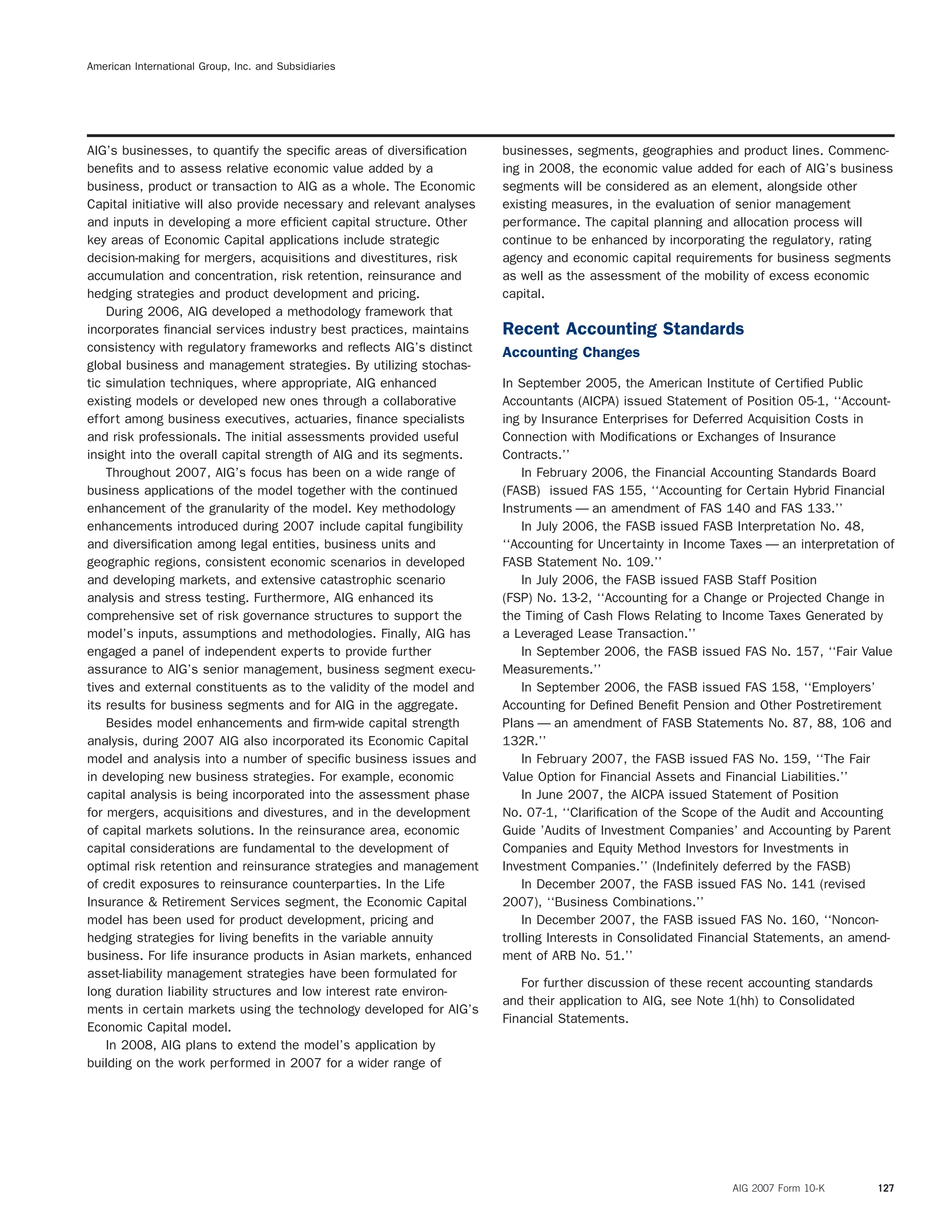 American International Group, Inc. and Subsidiaries
AIG’s businesses, to quantify the speciﬁc areas of diversiﬁcation businesses, segments, geographies and product lines. Commenc-
beneﬁts and to assess relative economic value added by a ing in 2008, the economic value added for each of AIG’s business
business, product or transaction to AIG as a whole. The Economic segments will be considered as an element, alongside other
Capital initiative will also provide necessary and relevant analyses existing measures, in the evaluation of senior management
and inputs in developing a more efﬁcient capital structure. Other performance. The capital planning and allocation process will
key areas of Economic Capital applications include strategic continue to be enhanced by incorporating the regulatory, rating
decision-making for mergers, acquisitions and divestitures, risk agency and economic capital requirements for business segments
accumulation and concentration, risk retention, reinsurance and as well as the assessment of the mobility of excess economic
hedging strategies and product development and pricing. capital.
During 2006, AIG developed a methodology framework that
incorporates ﬁnancial services industry best practices, maintains Recent Accounting Standards
consistency with regulatory frameworks and reﬂects AIG’s distinct Accounting Changes
global business and management strategies. By utilizing stochas-
tic simulation techniques, where appropriate, AIG enhanced In September 2005, the American Institute of Certiﬁed Public
existing models or developed new ones through a collaborative Accountants (AICPA) issued Statement of Position 05-1, ‘‘Account-
effort among business executives, actuaries, ﬁnance specialists ing by Insurance Enterprises for Deferred Acquisition Costs in
and risk professionals. The initial assessments provided useful Connection with Modiﬁcations or Exchanges of Insurance
insight into the overall capital strength of AIG and its segments. Contracts.’’
Throughout 2007, AIG’s focus has been on a wide range of In February 2006, the Financial Accounting Standards Board
business applications of the model together with the continued (FASB) issued FAS 155, ‘‘Accounting for Certain Hybrid Financial
enhancement of the granularity of the model. Key methodology Instruments — an amendment of FAS 140 and FAS 133.’’
enhancements introduced during 2007 include capital fungibility In July 2006, the FASB issued FASB Interpretation No. 48,
and diversiﬁcation among legal entities, business units and ‘‘Accounting for Uncertainty in Income Taxes — an interpretation of
geographic regions, consistent economic scenarios in developed FASB Statement No. 109.’’
and developing markets, and extensive catastrophic scenario In July 2006, the FASB issued FASB Staff Position
analysis and stress testing. Furthermore, AIG enhanced its (FSP) No. 13-2, ‘‘Accounting for a Change or Projected Change in
comprehensive set of risk governance structures to support the the Timing of Cash Flows Relating to Income Taxes Generated by
model’s inputs, assumptions and methodologies. Finally, AIG has a Leveraged Lease Transaction.’’
engaged a panel of independent experts to provide further In September 2006, the FASB issued FAS No. 157, ‘‘Fair Value
assurance to AIG’s senior management, business segment execu- Measurements.’’
tives and external constituents as to the validity of the model and In September 2006, the FASB issued FAS 158, ‘‘Employers’
its results for business segments and for AIG in the aggregate. Accounting for Deﬁned Beneﬁt Pension and Other Postretirement
Besides model enhancements and ﬁrm-wide capital strength Plans — an amendment of FASB Statements No. 87, 88, 106 and
analysis, during 2007 AIG also incorporated its Economic Capital 132R.’’
model and analysis into a number of speciﬁc business issues and In February 2007, the FASB issued FAS No. 159, ‘‘The Fair
in developing new business strategies. For example, economic Value Option for Financial Assets and Financial Liabilities.’’
capital analysis is being incorporated into the assessment phase In June 2007, the AICPA issued Statement of Position
for mergers, acquisitions and divestures, and in the development No. 07-1, ‘‘Clariﬁcation of the Scope of the Audit and Accounting
of capital markets solutions. In the reinsurance area, economic Guide ’Audits of Investment Companies’ and Accounting by Parent
capital considerations are fundamental to the development of Companies and Equity Method Investors for Investments in
optimal risk retention and reinsurance strategies and management Investment Companies.’’ (Indeﬁnitely deferred by the FASB)
of credit exposures to reinsurance counterparties. In the Life In December 2007, the FASB issued FAS No. 141 (revised
Insurance & Retirement Services segment, the Economic Capital 2007), ‘‘Business Combinations.’’
model has been used for product development, pricing and In December 2007, the FASB issued FAS No. 160, ‘‘Noncon-
hedging strategies for living beneﬁts in the variable annuity trolling Interests in Consolidated Financial Statements, an amend-
business. For life insurance products in Asian markets, enhanced ment of ARB No. 51.’’
asset-liability management strategies have been formulated for
For further discussion of these recent accounting standards
long duration liability structures and low interest rate environ-
and their application to AIG, see Note 1(hh) to Consolidated
ments in certain markets using the technology developed for AIG’s
Financial Statements.
Economic Capital model.
In 2008, AIG plans to extend the model’s application by
building on the work performed in 2007 for a wider range of
AIG 2007 Form 10-K 127
 