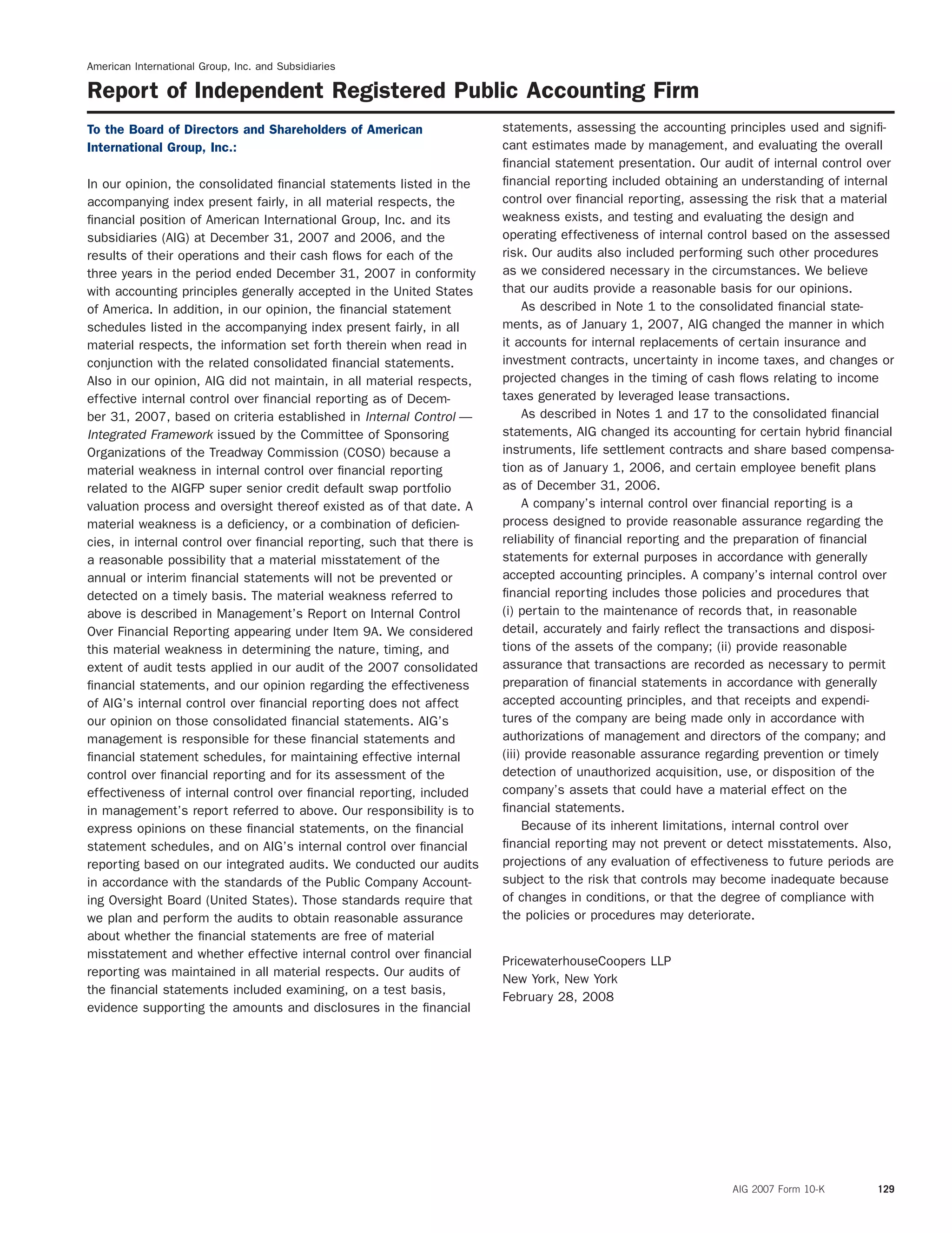 American International Group, Inc. and Subsidiaries
Report of Independent Registered Public Accounting Firm
statements, assessing the accounting principles used and signiﬁ-To the Board of Directors and Shareholders of American
cant estimates made by management, and evaluating the overallInternational Group, Inc.:
ﬁnancial statement presentation. Our audit of internal control over
ﬁnancial reporting included obtaining an understanding of internalIn our opinion, the consolidated ﬁnancial statements listed in the
control over ﬁnancial reporting, assessing the risk that a materialaccompanying index present fairly, in all material respects, the
weakness exists, and testing and evaluating the design andﬁnancial position of American International Group, Inc. and its
operating effectiveness of internal control based on the assessedsubsidiaries (AIG) at December 31, 2007 and 2006, and the
risk. Our audits also included performing such other proceduresresults of their operations and their cash ﬂows for each of the
as we considered necessary in the circumstances. We believethree years in the period ended December 31, 2007 in conformity
that our audits provide a reasonable basis for our opinions.with accounting principles generally accepted in the United States
As described in Note 1 to the consolidated ﬁnancial state-of America. In addition, in our opinion, the ﬁnancial statement
ments, as of January 1, 2007, AIG changed the manner in whichschedules listed in the accompanying index present fairly, in all
it accounts for internal replacements of certain insurance andmaterial respects, the information set forth therein when read in
investment contracts, uncertainty in income taxes, and changes orconjunction with the related consolidated ﬁnancial statements.
projected changes in the timing of cash ﬂows relating to incomeAlso in our opinion, AIG did not maintain, in all material respects,
taxes generated by leveraged lease transactions.effective internal control over ﬁnancial reporting as of Decem-
As described in Notes 1 and 17 to the consolidated ﬁnancialber 31, 2007, based on criteria established in Internal Control —
statements, AIG changed its accounting for certain hybrid ﬁnancialIntegrated Framework issued by the Committee of Sponsoring
instruments, life settlement contracts and share based compensa-Organizations of the Treadway Commission (COSO) because a
tion as of January 1, 2006, and certain employee beneﬁt plansmaterial weakness in internal control over ﬁnancial reporting
as of December 31, 2006.related to the AIGFP super senior credit default swap portfolio
A company’s internal control over ﬁnancial reporting is avaluation process and oversight thereof existed as of that date. A
process designed to provide reasonable assurance regarding thematerial weakness is a deﬁciency, or a combination of deﬁcien-
reliability of ﬁnancial reporting and the preparation of ﬁnancialcies, in internal control over ﬁnancial reporting, such that there is
statements for external purposes in accordance with generallya reasonable possibility that a material misstatement of the
accepted accounting principles. A company’s internal control overannual or interim ﬁnancial statements will not be prevented or
ﬁnancial reporting includes those policies and procedures thatdetected on a timely basis. The material weakness referred to
(i) pertain to the maintenance of records that, in reasonableabove is described in Management’s Report on Internal Control
detail, accurately and fairly reﬂect the transactions and disposi-Over Financial Reporting appearing under Item 9A. We considered
tions of the assets of the company; (ii) provide reasonablethis material weakness in determining the nature, timing, and
assurance that transactions are recorded as necessary to permitextent of audit tests applied in our audit of the 2007 consolidated
preparation of ﬁnancial statements in accordance with generallyﬁnancial statements, and our opinion regarding the effectiveness
accepted accounting principles, and that receipts and expendi-of AIG’s internal control over ﬁnancial reporting does not affect
tures of the company are being made only in accordance withour opinion on those consolidated ﬁnancial statements. AIG’s
authorizations of management and directors of the company; andmanagement is responsible for these ﬁnancial statements and
(iii) provide reasonable assurance regarding prevention or timelyﬁnancial statement schedules, for maintaining effective internal
detection of unauthorized acquisition, use, or disposition of thecontrol over ﬁnancial reporting and for its assessment of the
company’s assets that could have a material effect on theeffectiveness of internal control over ﬁnancial reporting, included
ﬁnancial statements.in management’s report referred to above. Our responsibility is to
Because of its inherent limitations, internal control overexpress opinions on these ﬁnancial statements, on the ﬁnancial
ﬁnancial reporting may not prevent or detect misstatements. Also,statement schedules, and on AIG’s internal control over ﬁnancial
projections of any evaluation of effectiveness to future periods arereporting based on our integrated audits. We conducted our audits
subject to the risk that controls may become inadequate becausein accordance with the standards of the Public Company Account-
of changes in conditions, or that the degree of compliance withing Oversight Board (United States). Those standards require that
the policies or procedures may deteriorate.we plan and perform the audits to obtain reasonable assurance
about whether the ﬁnancial statements are free of material
misstatement and whether effective internal control over ﬁnancial
PricewaterhouseCoopers LLP
reporting was maintained in all material respects. Our audits of
New York, New York
the ﬁnancial statements included examining, on a test basis,
February 28, 2008
evidence supporting the amounts and disclosures in the ﬁnancial
AIG 2007 Form 10-K 129
 