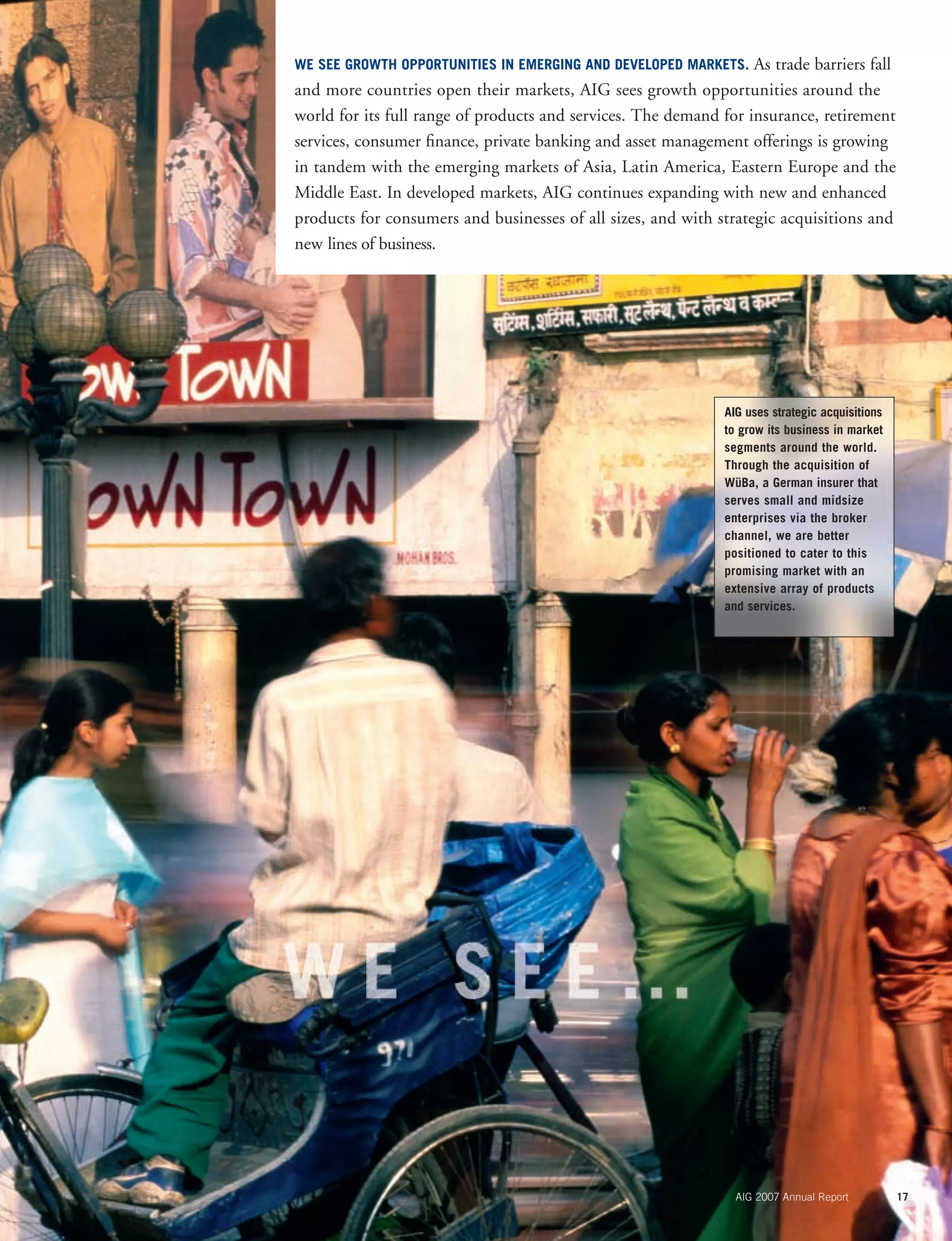 AIG 2007 Annual Report 17
AIG uses strategic acquisitions
to grow its business in market
segments around the world.
Through the acquisition of
WüBa, a German insurer that
serves small and midsize
enterprises via the broker
channel, we are better
positioned to cater to this
promising market with an
extensive array of products
and services.
WE SEE GROWTH OPPORTUNITIES IN EMERGING AND DEVELOPED MARKETS. As trade barriers fall
and more countries open their markets, AIG sees growth opportunities around the
world for its full range of products and services. The demand for insurance, retirement
services, consumer ﬁnance, private banking and asset management offerings is growing
in tandem with the emerging markets of Asia, Latin America, Eastern Europe and the
Middle East. In developed markets, AIG continues expanding with new and enhanced
products for consumers and businesses of all sizes, and with strategic acquisitions and
new lines of business.
 