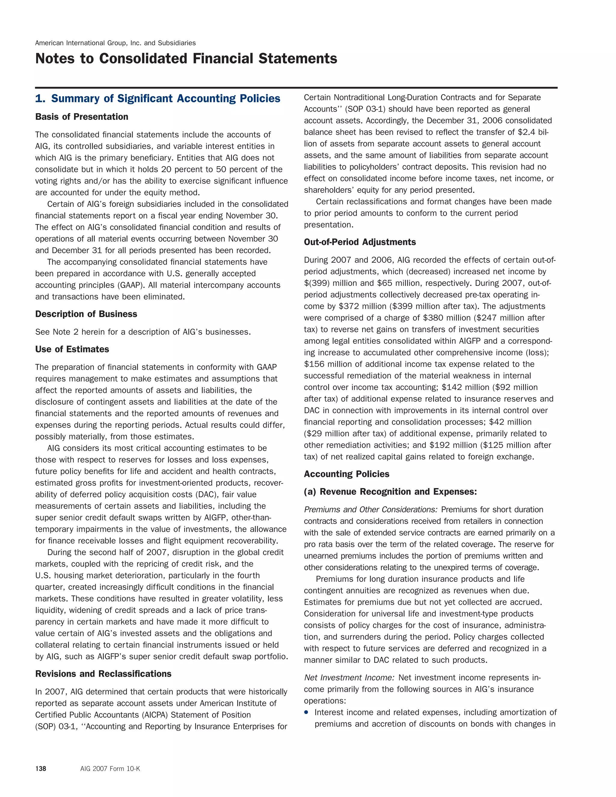 American International Group, Inc. and Subsidiaries
Notes to Consolidated Financial Statements
Certain Nontraditional Long-Duration Contracts and for Separate1. Summary of Signiﬁcant Accounting Policies
Accounts’’ (SOP 03-1) should have been reported as general
Basis of Presentation account assets. Accordingly, the December 31, 2006 consolidated
balance sheet has been revised to reflect the transfer of $2.4 bil-The consolidated ﬁnancial statements include the accounts of
lion of assets from separate account assets to general accountAIG, its controlled subsidiaries, and variable interest entities in
assets, and the same amount of liabilities from separate accountwhich AIG is the primary beneﬁciary. Entities that AIG does not
liabilities to policyholders’ contract deposits. This revision had noconsolidate but in which it holds 20 percent to 50 percent of the
effect on consolidated income before income taxes, net income, orvoting rights and/or has the ability to exercise signiﬁcant inﬂuence
shareholders’ equity for any period presented.are accounted for under the equity method.
Certain reclassiﬁcations and format changes have been madeCertain of AIG’s foreign subsidiaries included in the consolidated
to prior period amounts to conform to the current periodfinancial statements report on a fiscal year ending November 30.
presentation.The effect on AIG’s consolidated financial condition and results of
operations of all material events occurring between November 30 Out-of-Period Adjustments
and December 31 for all periods presented has been recorded.
During 2007 and 2006, AIG recorded the effects of certain out-of-The accompanying consolidated ﬁnancial statements have
period adjustments, which (decreased) increased net income bybeen prepared in accordance with U.S. generally accepted
$(399) million and $65 million, respectively. During 2007, out-of-accounting principles (GAAP). All material intercompany accounts
period adjustments collectively decreased pre-tax operating in-and transactions have been eliminated.
come by $372 million ($399 million after tax). The adjustments
Description of Business were comprised of a charge of $380 million ($247 million after
tax) to reverse net gains on transfers of investment securitiesSee Note 2 herein for a description of AIG’s businesses.
among legal entities consolidated within AIGFP and a correspond-
Use of Estimates ing increase to accumulated other comprehensive income (loss);
$156 million of additional income tax expense related to theThe preparation of ﬁnancial statements in conformity with GAAP
successful remediation of the material weakness in internalrequires management to make estimates and assumptions that
control over income tax accounting; $142 million ($92 millionaffect the reported amounts of assets and liabilities, the
after tax) of additional expense related to insurance reserves anddisclosure of contingent assets and liabilities at the date of the
DAC in connection with improvements in its internal control overﬁnancial statements and the reported amounts of revenues and
ﬁnancial reporting and consolidation processes; $42 millionexpenses during the reporting periods. Actual results could differ,
($29 million after tax) of additional expense, primarily related topossibly materially, from those estimates.
other remediation activities; and $192 million ($125 million afterAIG considers its most critical accounting estimates to be
tax) of net realized capital gains related to foreign exchange.those with respect to reserves for losses and loss expenses,
future policy beneﬁts for life and accident and health contracts, Accounting Policies
estimated gross proﬁts for investment-oriented products, recover-
(a) Revenue Recognition and Expenses:ability of deferred policy acquisition costs (DAC), fair value
measurements of certain assets and liabilities, including the Premiums and Other Considerations: Premiums for short duration
super senior credit default swaps written by AIGFP, other-than- contracts and considerations received from retailers in connection
temporary impairments in the value of investments, the allowance with the sale of extended service contracts are earned primarily on a
for ﬁnance receivable losses and ﬂight equipment recoverability. pro rata basis over the term of the related coverage. The reserve for
During the second half of 2007, disruption in the global credit unearned premiums includes the portion of premiums written and
markets, coupled with the repricing of credit risk, and the other considerations relating to the unexpired terms of coverage.
U.S. housing market deterioration, particularly in the fourth Premiums for long duration insurance products and life
quarter, created increasingly difﬁcult conditions in the ﬁnancial contingent annuities are recognized as revenues when due.
markets. These conditions have resulted in greater volatility, less Estimates for premiums due but not yet collected are accrued.
liquidity, widening of credit spreads and a lack of price trans- Consideration for universal life and investment-type products
parency in certain markets and have made it more difﬁcult to consists of policy charges for the cost of insurance, administra-
value certain of AIG’s invested assets and the obligations and tion, and surrenders during the period. Policy charges collected
collateral relating to certain ﬁnancial instruments issued or held with respect to future services are deferred and recognized in a
by AIG, such as AIGFP’s super senior credit default swap portfolio. manner similar to DAC related to such products.
Revisions and Reclassiﬁcations Net Investment Income: Net investment income represents in-
come primarily from the following sources in AIG’s insuranceIn 2007, AIG determined that certain products that were historically
operations:reported as separate account assets under American Institute of
( Interest income and related expenses, including amortization ofCertified Public Accountants (AICPA) Statement of Position
premiums and accretion of discounts on bonds with changes in(SOP) 03-1, ‘‘Accounting and Reporting by Insurance Enterprises for
138 AIG 2007 Form 10-K
 