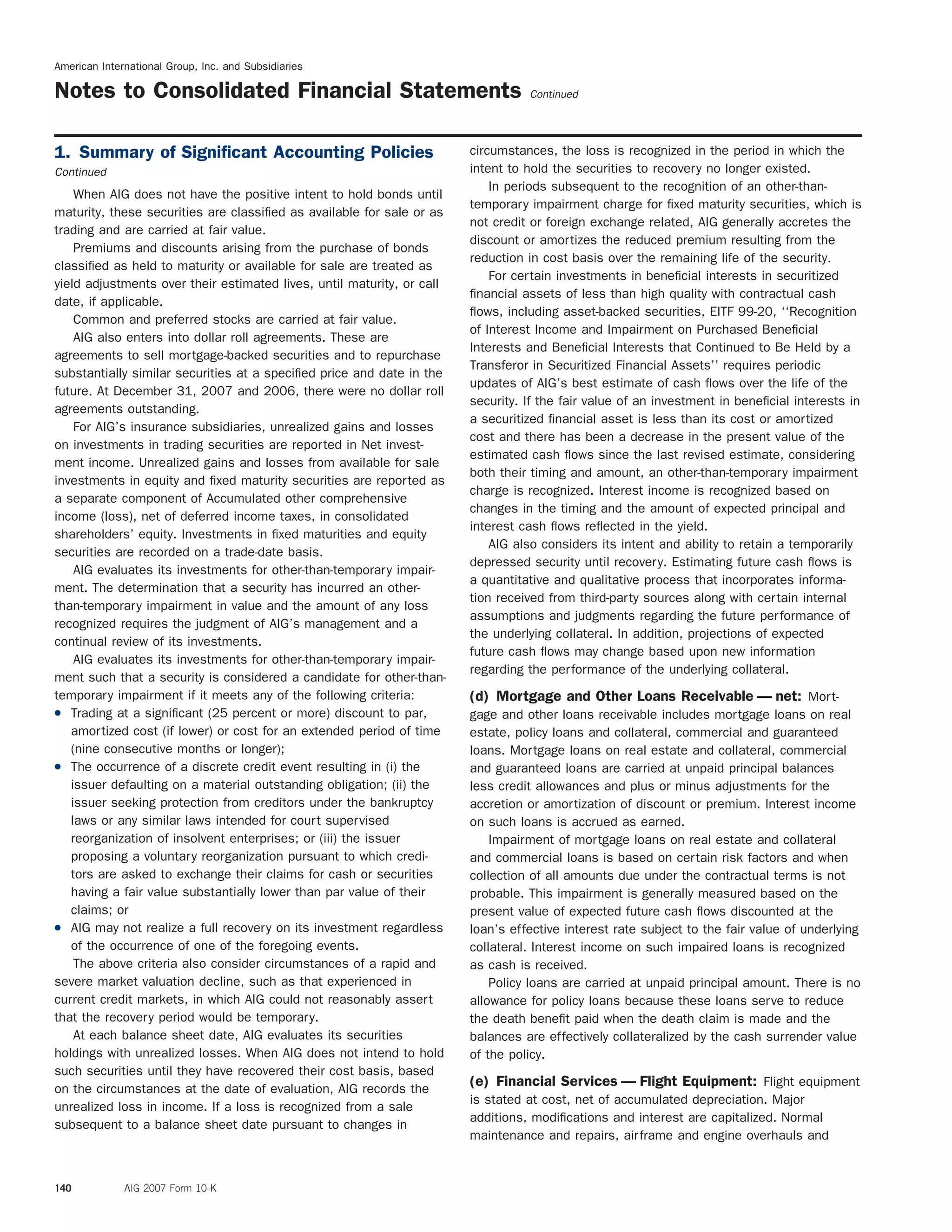 American International Group, Inc. and Subsidiaries
Notes to Consolidated Financial Statements Continued
circumstances, the loss is recognized in the period in which the1. Summary of Signiﬁcant Accounting Policies
intent to hold the securities to recovery no longer existed.Continued
In periods subsequent to the recognition of an other-than-
When AIG does not have the positive intent to hold bonds until
temporary impairment charge for ﬁxed maturity securities, which is
maturity, these securities are classiﬁed as available for sale or as
not credit or foreign exchange related, AIG generally accretes the
trading and are carried at fair value.
discount or amortizes the reduced premium resulting from the
Premiums and discounts arising from the purchase of bonds
reduction in cost basis over the remaining life of the security.
classiﬁed as held to maturity or available for sale are treated as
For certain investments in beneﬁcial interests in securitized
yield adjustments over their estimated lives, until maturity, or call
ﬁnancial assets of less than high quality with contractual cash
date, if applicable.
ﬂows, including asset-backed securities, EITF 99-20, ‘‘Recognition
Common and preferred stocks are carried at fair value.
of Interest Income and Impairment on Purchased Beneﬁcial
AIG also enters into dollar roll agreements. These are
Interests and Beneﬁcial Interests that Continued to Be Held by a
agreements to sell mortgage-backed securities and to repurchase
Transferor in Securitized Financial Assets’’ requires periodic
substantially similar securities at a speciﬁed price and date in the
updates of AIG’s best estimate of cash ﬂows over the life of the
future. At December 31, 2007 and 2006, there were no dollar roll
security. If the fair value of an investment in beneﬁcial interests in
agreements outstanding.
a securitized ﬁnancial asset is less than its cost or amortized
For AIG’s insurance subsidiaries, unrealized gains and losses
cost and there has been a decrease in the present value of the
on investments in trading securities are reported in Net invest-
estimated cash ﬂows since the last revised estimate, considering
ment income. Unrealized gains and losses from available for sale
both their timing and amount, an other-than-temporary impairment
investments in equity and ﬁxed maturity securities are reported as
charge is recognized. Interest income is recognized based on
a separate component of Accumulated other comprehensive
changes in the timing and the amount of expected principal and
income (loss), net of deferred income taxes, in consolidated
interest cash ﬂows reﬂected in the yield.
shareholders’ equity. Investments in ﬁxed maturities and equity
AIG also considers its intent and ability to retain a temporarily
securities are recorded on a trade-date basis.
depressed security until recovery. Estimating future cash ﬂows is
AIG evaluates its investments for other-than-temporary impair-
a quantitative and qualitative process that incorporates informa-
ment. The determination that a security has incurred an other-
tion received from third-party sources along with certain internal
than-temporary impairment in value and the amount of any loss
assumptions and judgments regarding the future performance of
recognized requires the judgment of AIG’s management and a
the underlying collateral. In addition, projections of expected
continual review of its investments.
future cash ﬂows may change based upon new information
AIG evaluates its investments for other-than-temporary impair-
regarding the performance of the underlying collateral.
ment such that a security is considered a candidate for other-than-
temporary impairment if it meets any of the following criteria: (d) Mortgage and Other Loans Receivable — net: Mort-
( Trading at a signiﬁcant (25 percent or more) discount to par, gage and other loans receivable includes mortgage loans on real
amortized cost (if lower) or cost for an extended period of time estate, policy loans and collateral, commercial and guaranteed
(nine consecutive months or longer); loans. Mortgage loans on real estate and collateral, commercial
( The occurrence of a discrete credit event resulting in (i) the and guaranteed loans are carried at unpaid principal balances
issuer defaulting on a material outstanding obligation; (ii) the less credit allowances and plus or minus adjustments for the
issuer seeking protection from creditors under the bankruptcy accretion or amortization of discount or premium. Interest income
laws or any similar laws intended for court supervised on such loans is accrued as earned.
reorganization of insolvent enterprises; or (iii) the issuer Impairment of mortgage loans on real estate and collateral
proposing a voluntary reorganization pursuant to which credi- and commercial loans is based on certain risk factors and when
tors are asked to exchange their claims for cash or securities collection of all amounts due under the contractual terms is not
having a fair value substantially lower than par value of their probable. This impairment is generally measured based on the
claims; or present value of expected future cash ﬂows discounted at the
( AIG may not realize a full recovery on its investment regardless loan’s effective interest rate subject to the fair value of underlying
of the occurrence of one of the foregoing events. collateral. Interest income on such impaired loans is recognized
The above criteria also consider circumstances of a rapid and as cash is received.
severe market valuation decline, such as that experienced in Policy loans are carried at unpaid principal amount. There is no
current credit markets, in which AIG could not reasonably assert allowance for policy loans because these loans serve to reduce
that the recovery period would be temporary. the death beneﬁt paid when the death claim is made and the
At each balance sheet date, AIG evaluates its securities balances are effectively collateralized by the cash surrender value
holdings with unrealized losses. When AIG does not intend to hold of the policy.
such securities until they have recovered their cost basis, based
(e) Financial Services — Flight Equipment: Flight equipment
on the circumstances at the date of evaluation, AIG records the
is stated at cost, net of accumulated depreciation. Major
unrealized loss in income. If a loss is recognized from a sale
additions, modiﬁcations and interest are capitalized. Normal
subsequent to a balance sheet date pursuant to changes in
maintenance and repairs, airframe and engine overhauls and
140 AIG 2007 Form 10-K
 