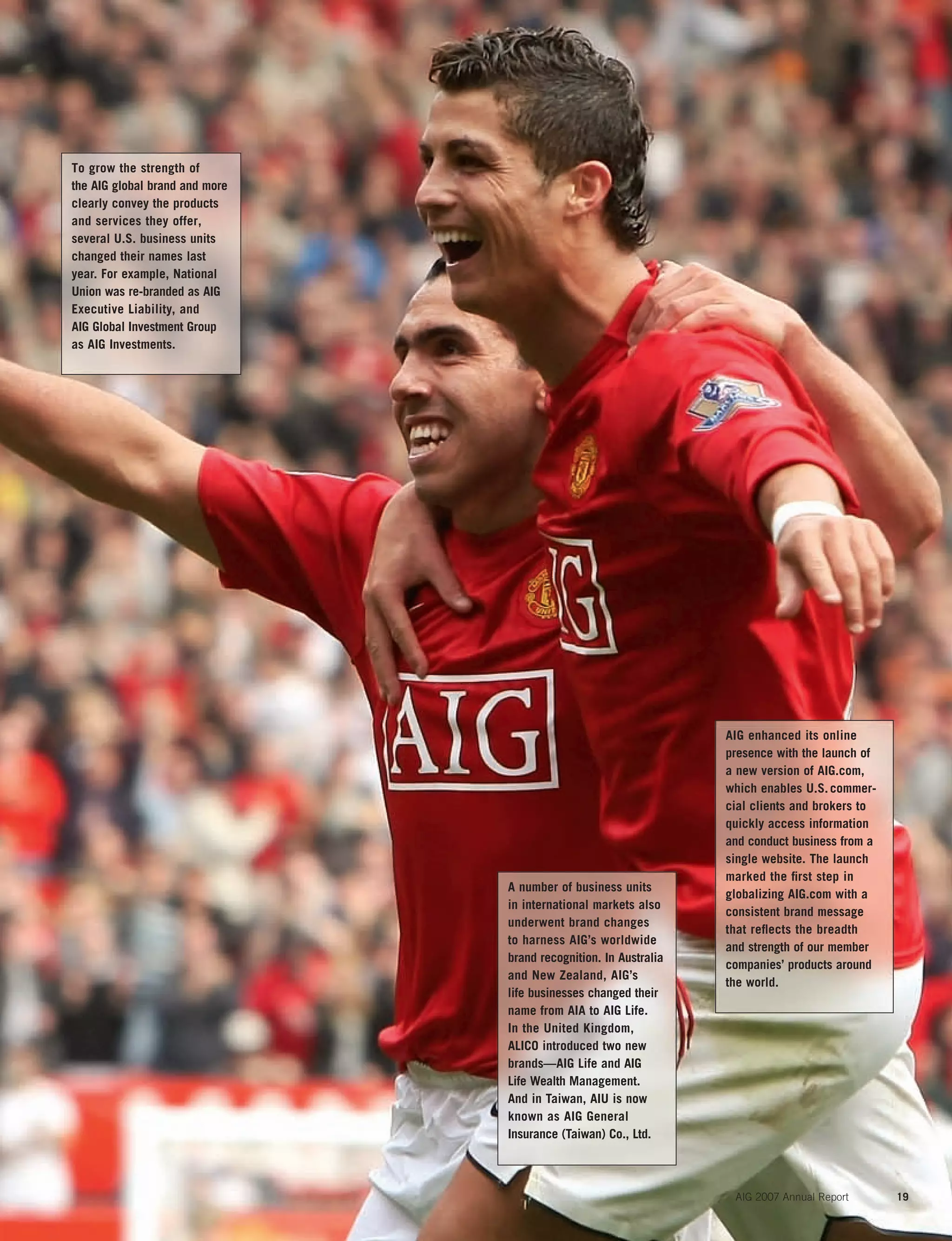 AIG 2007 Annual Report 19
AIG enhanced its online
presence with the launch of
a new version of AIG.com,
which enables U.S.commer-
cial clients and brokers to
quickly access information
and conduct business from a
single website. The launch
marked the ﬁrst step in
globalizing AIG.com with a
consistent brand message
that reﬂects the breadth
and strength of our member
companies’ products around
the world.
A number of business units
in international markets also
underwent brand changes
to harness AIG’s worldwide
brand recognition. In Australia
and New Zealand, AIG’s
life businesses changed their
name from AIA to AIG Life.
In the United Kingdom,
ALICO introduced two new
brands—AIG Life and AIG
Life Wealth Management.
And in Taiwan, AIU is now
known as AIG General
Insurance (Taiwan) Co., Ltd.
To grow the strength of
the AIG global brand and more
clearly convey the products
and services they offer,
several U.S. business units
changed their names last
year. For example, National
Union was re-branded as AIG
Executive Liability, and
AIG Global Investment Group
as AIG Investments.
 