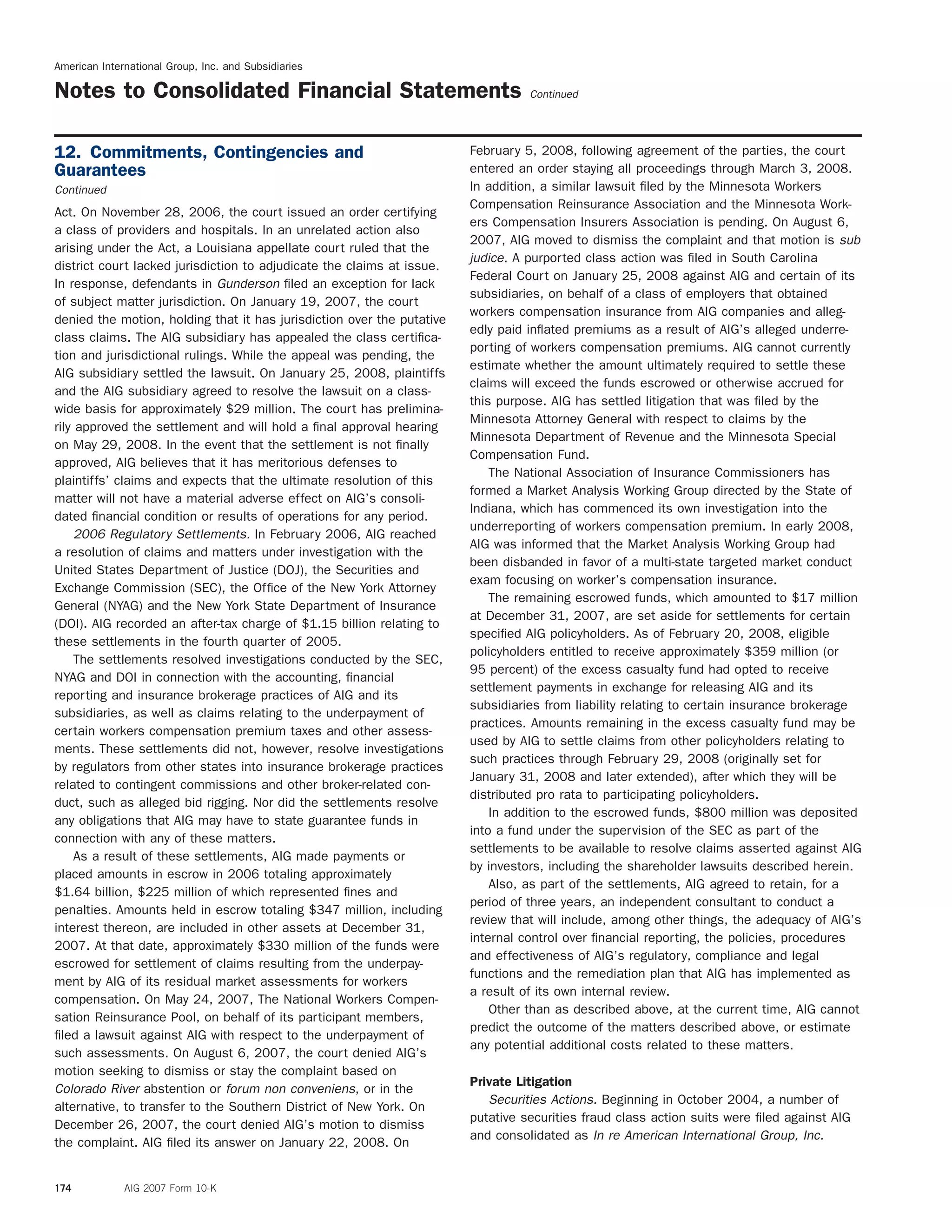 American International Group, Inc. and Subsidiaries
Notes to Consolidated Financial Statements Continued
February 5, 2008, following agreement of the parties, the court12. Commitments, Contingencies and
entered an order staying all proceedings through March 3, 2008.Guarantees
In addition, a similar lawsuit ﬁled by the Minnesota WorkersContinued
Compensation Reinsurance Association and the Minnesota Work-
Act. On November 28, 2006, the court issued an order certifying
ers Compensation Insurers Association is pending. On August 6,
a class of providers and hospitals. In an unrelated action also
2007, AIG moved to dismiss the complaint and that motion is sub
arising under the Act, a Louisiana appellate court ruled that the
judice. A purported class action was ﬁled in South Carolina
district court lacked jurisdiction to adjudicate the claims at issue.
Federal Court on January 25, 2008 against AIG and certain of its
In response, defendants in Gunderson ﬁled an exception for lack
subsidiaries, on behalf of a class of employers that obtained
of subject matter jurisdiction. On January 19, 2007, the court
workers compensation insurance from AIG companies and alleg-
denied the motion, holding that it has jurisdiction over the putative
edly paid inﬂated premiums as a result of AIG’s alleged underre-
class claims. The AIG subsidiary has appealed the class certiﬁca-
porting of workers compensation premiums. AIG cannot currently
tion and jurisdictional rulings. While the appeal was pending, the
estimate whether the amount ultimately required to settle these
AIG subsidiary settled the lawsuit. On January 25, 2008, plaintiffs
claims will exceed the funds escrowed or otherwise accrued for
and the AIG subsidiary agreed to resolve the lawsuit on a class-
this purpose. AIG has settled litigation that was ﬁled by the
wide basis for approximately $29 million. The court has prelimina-
Minnesota Attorney General with respect to claims by the
rily approved the settlement and will hold a ﬁnal approval hearing
Minnesota Department of Revenue and the Minnesota Special
on May 29, 2008. In the event that the settlement is not ﬁnally
Compensation Fund.
approved, AIG believes that it has meritorious defenses to
The National Association of Insurance Commissioners has
plaintiffs’ claims and expects that the ultimate resolution of this
formed a Market Analysis Working Group directed by the State of
matter will not have a material adverse effect on AIG’s consoli-
Indiana, which has commenced its own investigation into the
dated ﬁnancial condition or results of operations for any period.
underreporting of workers compensation premium. In early 2008,
2006 Regulatory Settlements. In February 2006, AIG reached
AIG was informed that the Market Analysis Working Group had
a resolution of claims and matters under investigation with the
been disbanded in favor of a multi-state targeted market conduct
United States Department of Justice (DOJ), the Securities and
exam focusing on worker’s compensation insurance.
Exchange Commission (SEC), the Ofﬁce of the New York Attorney
The remaining escrowed funds, which amounted to $17 million
General (NYAG) and the New York State Department of Insurance
at December 31, 2007, are set aside for settlements for certain
(DOI). AIG recorded an after-tax charge of $1.15 billion relating to
speciﬁed AIG policyholders. As of February 20, 2008, eligible
these settlements in the fourth quarter of 2005.
policyholders entitled to receive approximately $359 million (or
The settlements resolved investigations conducted by the SEC,
95 percent) of the excess casualty fund had opted to receive
NYAG and DOI in connection with the accounting, ﬁnancial
settlement payments in exchange for releasing AIG and its
reporting and insurance brokerage practices of AIG and its
subsidiaries from liability relating to certain insurance brokerage
subsidiaries, as well as claims relating to the underpayment of
practices. Amounts remaining in the excess casualty fund may be
certain workers compensation premium taxes and other assess-
used by AIG to settle claims from other policyholders relating to
ments. These settlements did not, however, resolve investigations
such practices through February 29, 2008 (originally set for
by regulators from other states into insurance brokerage practices
January 31, 2008 and later extended), after which they will be
related to contingent commissions and other broker-related con-
distributed pro rata to participating policyholders.
duct, such as alleged bid rigging. Nor did the settlements resolve
In addition to the escrowed funds, $800 million was deposited
any obligations that AIG may have to state guarantee funds in
into a fund under the supervision of the SEC as part of the
connection with any of these matters.
settlements to be available to resolve claims asserted against AIG
As a result of these settlements, AIG made payments or
by investors, including the shareholder lawsuits described herein.
placed amounts in escrow in 2006 totaling approximately
Also, as part of the settlements, AIG agreed to retain, for a
$1.64 billion, $225 million of which represented ﬁnes and
period of three years, an independent consultant to conduct a
penalties. Amounts held in escrow totaling $347 million, including
review that will include, among other things, the adequacy of AIG’s
interest thereon, are included in other assets at December 31,
internal control over ﬁnancial reporting, the policies, procedures
2007. At that date, approximately $330 million of the funds were
and effectiveness of AIG’s regulatory, compliance and legal
escrowed for settlement of claims resulting from the underpay-
functions and the remediation plan that AIG has implemented as
ment by AIG of its residual market assessments for workers
a result of its own internal review.
compensation. On May 24, 2007, The National Workers Compen-
Other than as described above, at the current time, AIG cannot
sation Reinsurance Pool, on behalf of its participant members,
predict the outcome of the matters described above, or estimate
ﬁled a lawsuit against AIG with respect to the underpayment of
any potential additional costs related to these matters.
such assessments. On August 6, 2007, the court denied AIG’s
motion seeking to dismiss or stay the complaint based on
Private Litigation
Colorado River abstention or forum non conveniens, or in the
Securities Actions. Beginning in October 2004, a number of
alternative, to transfer to the Southern District of New York. On
putative securities fraud class action suits were ﬁled against AIG
December 26, 2007, the court denied AIG’s motion to dismiss
and consolidated as In re American International Group, Inc.
the complaint. AIG ﬁled its answer on January 22, 2008. On
174 AIG 2007 Form 10-K
 