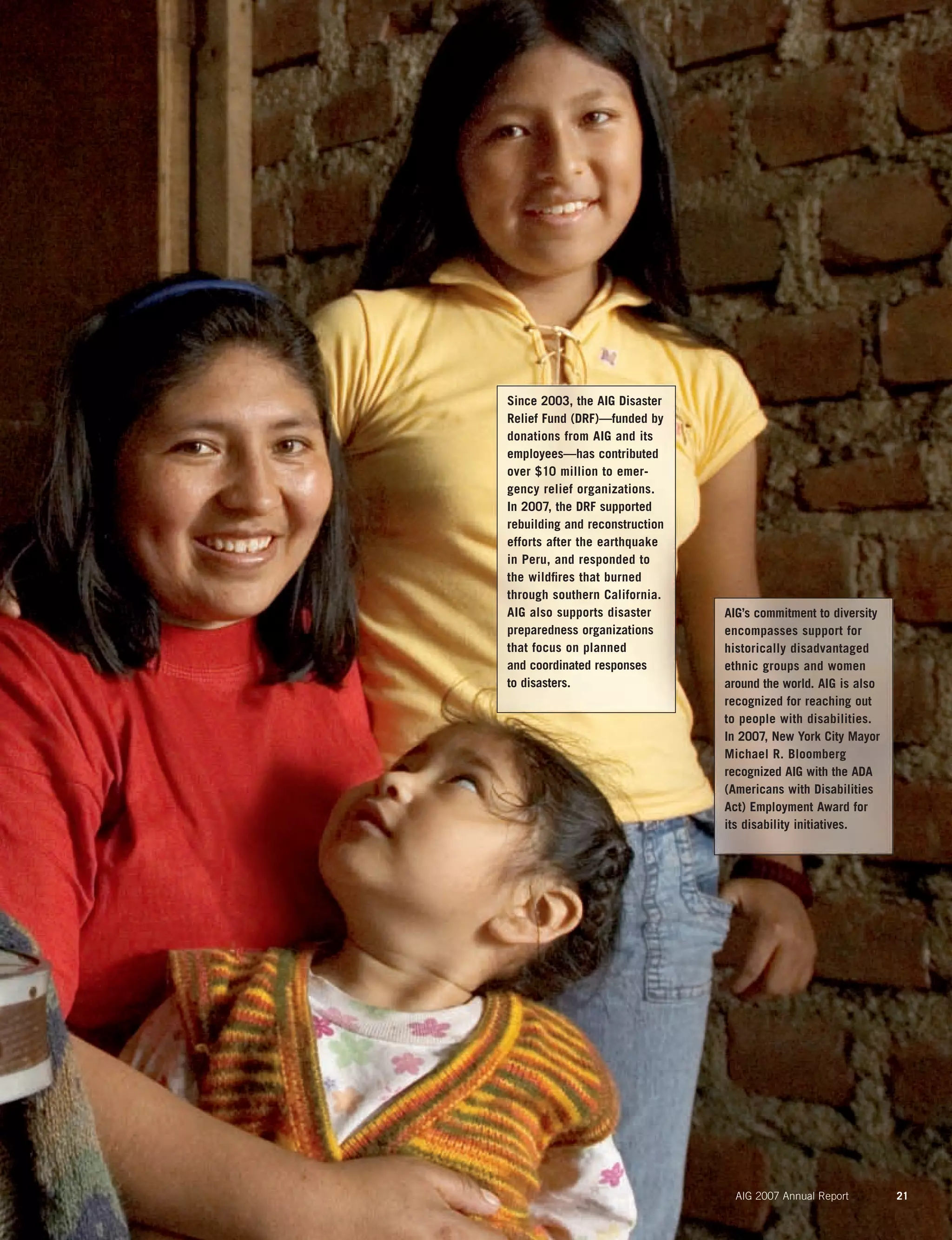 AIG 2007 Annual Report 21
Since 2003, the AIG Disaster
Relief Fund (DRF)—funded by
donations from AIG and its
employees—has contributed
over $10 million to emer-
gency relief organizations.
In 2007, the DRF supported
rebuilding and reconstruction
efforts after the earthquake
in Peru, and responded to
the wildﬁres that burned
through southern California.
AIG also supports disaster
preparedness organizations
that focus on planned
and coordinated responses
to disasters.
AIG’s commitment to diversity
encompasses support for
historically disadvantaged
ethnic groups and women
around the world. AIG is also
recognized for reaching out
to people with disabilities.
In 2007, New York City Mayor
Michael R. Bloomberg
recognized AIG with the ADA
(Americans with Disabilities
Act) Employment Award for
its disability initiatives.
 