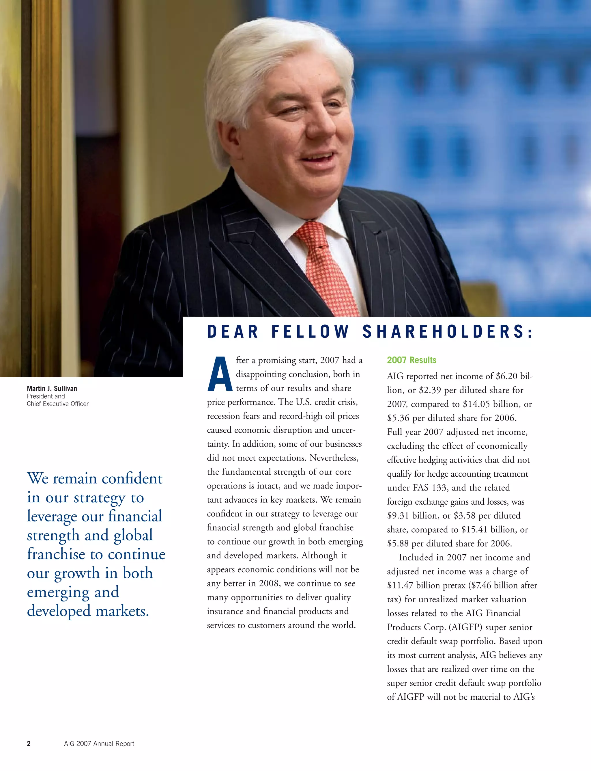 2 AIG 2007 Annual Report
We remain conﬁdent
in our strategy to
leverage our ﬁnancial
strength and global
franchise to continue
our growth in both
emerging and
developed markets.
Martin J. Sullivan
President and
Chief Executive Ofﬁcer
A
fter a promising start, 2007 had a
disappointing conclusion, both in
terms of our results and share
price performance. The U.S. credit crisis,
recession fears and record-high oil prices
caused economic disruption and uncer-
tainty. In addition, some of our businesses
did not meet expectations. Nevertheless,
the fundamental strength of our core
operations is intact, and we made impor-
tant advances in key markets. We remain
conﬁdent in our strategy to leverage our
ﬁnancial strength and global franchise
to continue our growth in both emerging
and developed markets. Although it
appears economic conditions will not be
any better in 2008, we continue to see
many opportunities to deliver quality
insurance and ﬁnancial products and
services to customers around the world.
2007 Results
AIG reported net income of $6.20 bil-
lion, or $2.39 per diluted share for
2007, compared to $14.05 billion, or
$5.36 per diluted share for 2006.
Full year 2007 adjusted net income,
excluding the effect of economically
effective hedging activities that did not
qualify for hedge accounting treatment
under FAS 133, and the related
foreign exchange gains and losses, was
$9.31 billion, or $3.58 per diluted
share, compared to $15.41 billion, or
$5.88 per diluted share for 2006.
Included in 2007 net income and
adjusted net income was a charge of
$11.47 billion pretax ($7.46 billion after
tax) for unrealized market valuation
losses related to the AIG Financial
Products Corp. (AIGFP) super senior
credit default swap portfolio. Based upon
its most current analysis, AIG believes any
losses that are realized over time on the
super senior credit default swap portfolio
of AIGFP will not be material to AIG’s
D E A R F E L L O W S H A R E H O L D E R S :
 