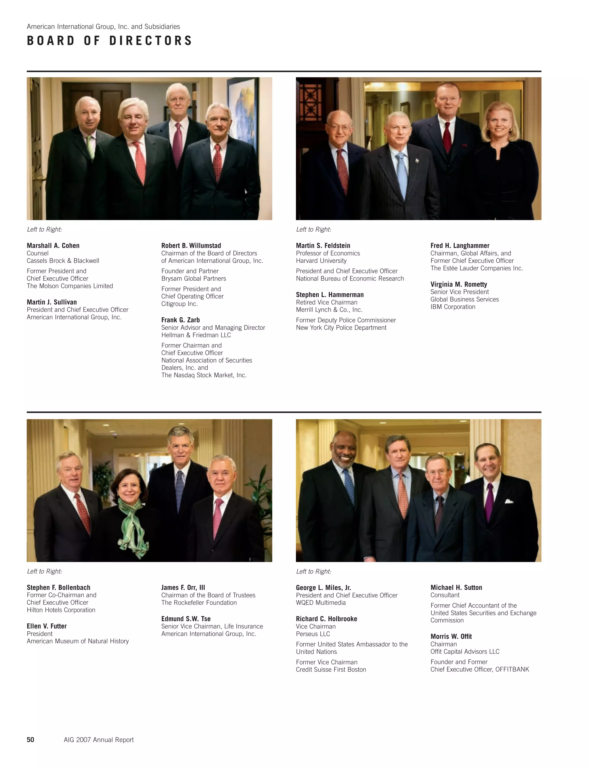 50 AIG 2007 Annual Report
American International Group, Inc. and Subsidiaries
B O A R D O F D I R E C T O R S
Left to Right:
Marshall A. Cohen
Counsel
Cassels Brock & Blackwell
Former President and
Chief Executive Ofﬁcer
The Molson Companies Limited
Martin J. Sullivan
President and Chief Executive Ofﬁcer
American International Group, Inc.
Robert B. Willumstad
Chairman of the Board of Directors
of American International Group, Inc.
Founder and Partner
Brysam Global Partners
Former President and
Chief Operating Ofﬁcer
Citigroup Inc.
Frank G. Zarb
Senior Advisor and Managing Director
Hellman & Friedman LLC
Former Chairman and
Chief Executive Ofﬁcer
National Association of Securities
Dealers, Inc. and
The Nasdaq Stock Market, Inc.
Left to Right:
Martin S. Feldstein
Professor of Economics
Harvard University
President and Chief Executive Ofﬁcer
National Bureau of Economic Research
Stephen L. Hammerman
Retired Vice Chairman
Merrill Lynch & Co., Inc.
Former Deputy Police Commissioner
New York City Police Department
Fred H. Langhammer
Chairman, Global Affairs, and
Former Chief Executive Ofﬁcer
The Estée Lauder Companies Inc.
Virginia M. Rometty
Senior Vice President
Global Business Services
IBM Corporation
Left to Right:
Stephen F. Bollenbach
Former Co-Chairman and
Chief Executive Ofﬁcer
Hilton Hotels Corporation
Ellen V. Futter
President
American Museum of Natural History
James F. Orr, III
Chairman of the Board of Trustees
The Rockefeller Foundation
Edmund S.W. Tse
Senior Vice Chairman, Life Insurance
American International Group, Inc.
Left to Right:
George L. Miles, Jr.
President and Chief Executive Ofﬁcer
WQED Multimedia
Richard C. Holbrooke
Vice Chairman
Perseus LLC
Former United States Ambassador to the
United Nations
Former Vice Chairman
Credit Suisse First Boston
Michael H. Sutton
Consultant
Former Chief Accountant of the
United States Securities and Exchange
Commission
Morris W. Ofﬁt
Chairman
Ofﬁt Capital Advisors LLC
Founder and Former
Chief Executive Ofﬁcer, OFFITBANK
 