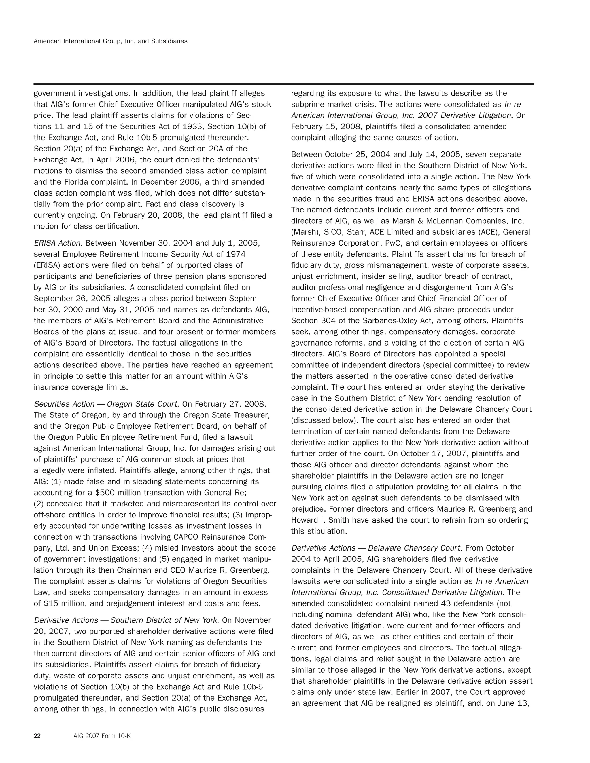 American International Group, Inc. and Subsidiaries
government investigations. In addition, the lead plaintiff alleges regarding its exposure to what the lawsuits describe as the
that AIG’s former Chief Executive Ofﬁcer manipulated AIG’s stock subprime market crisis. The actions were consolidated as In re
price. The lead plaintiff asserts claims for violations of Sec- American International Group, Inc. 2007 Derivative Litigation. On
tions 11 and 15 of the Securities Act of 1933, Section 10(b) of February 15, 2008, plaintiffs ﬁled a consolidated amended
the Exchange Act, and Rule 10b-5 promulgated thereunder, complaint alleging the same causes of action.
Section 20(a) of the Exchange Act, and Section 20A of the
Between October 25, 2004 and July 14, 2005, seven separate
Exchange Act. In April 2006, the court denied the defendants’
derivative actions were ﬁled in the Southern District of New York,
motions to dismiss the second amended class action complaint
ﬁve of which were consolidated into a single action. The New York
and the Florida complaint. In December 2006, a third amended
derivative complaint contains nearly the same types of allegations
class action complaint was ﬁled, which does not differ substan-
made in the securities fraud and ERISA actions described above.
tially from the prior complaint. Fact and class discovery is
The named defendants include current and former ofﬁcers and
currently ongoing. On February 20, 2008, the lead plaintiff ﬁled a
directors of AIG, as well as Marsh & McLennan Companies, Inc.
motion for class certiﬁcation.
(Marsh), SICO, Starr, ACE Limited and subsidiaries (ACE), General
ERISA Action. Between November 30, 2004 and July 1, 2005, Reinsurance Corporation, PwC, and certain employees or ofﬁcers
several Employee Retirement Income Security Act of 1974 of these entity defendants. Plaintiffs assert claims for breach of
(ERISA) actions were ﬁled on behalf of purported class of ﬁduciary duty, gross mismanagement, waste of corporate assets,
participants and beneﬁciaries of three pension plans sponsored unjust enrichment, insider selling, auditor breach of contract,
by AIG or its subsidiaries. A consolidated complaint ﬁled on auditor professional negligence and disgorgement from AIG’s
September 26, 2005 alleges a class period between Septem- former Chief Executive Ofﬁcer and Chief Financial Ofﬁcer of
ber 30, 2000 and May 31, 2005 and names as defendants AIG, incentive-based compensation and AIG share proceeds under
the members of AIG’s Retirement Board and the Administrative Section 304 of the Sarbanes-Oxley Act, among others. Plaintiffs
Boards of the plans at issue, and four present or former members seek, among other things, compensatory damages, corporate
of AIG’s Board of Directors. The factual allegations in the governance reforms, and a voiding of the election of certain AIG
complaint are essentially identical to those in the securities directors. AIG’s Board of Directors has appointed a special
actions described above. The parties have reached an agreement committee of independent directors (special committee) to review
in principle to settle this matter for an amount within AIG’s the matters asserted in the operative consolidated derivative
insurance coverage limits. complaint. The court has entered an order staying the derivative
case in the Southern District of New York pending resolution of
Securities Action — Oregon State Court. On February 27, 2008,
the consolidated derivative action in the Delaware Chancery Court
The State of Oregon, by and through the Oregon State Treasurer,
(discussed below). The court also has entered an order that
and the Oregon Public Employee Retirement Board, on behalf of
termination of certain named defendants from the Delaware
the Oregon Public Employee Retirement Fund, ﬁled a lawsuit
derivative action applies to the New York derivative action without
against American International Group, Inc. for damages arising out
further order of the court. On October 17, 2007, plaintiffs and
of plaintiffs’ purchase of AIG common stock at prices that
those AIG ofﬁcer and director defendants against whom the
allegedly were inﬂated. Plaintiffs allege, among other things, that
shareholder plaintiffs in the Delaware action are no longer
AIG: (1) made false and misleading statements concerning its
pursuing claims ﬁled a stipulation providing for all claims in the
accounting for a $500 million transaction with General Re;
New York action against such defendants to be dismissed with
(2) concealed that it marketed and misrepresented its control over
prejudice. Former directors and ofﬁcers Maurice R. Greenberg and
off-shore entities in order to improve ﬁnancial results; (3) improp-
Howard I. Smith have asked the court to refrain from so ordering
erly accounted for underwriting losses as investment losses in
this stipulation.
connection with transactions involving CAPCO Reinsurance Com-
pany, Ltd. and Union Excess; (4) misled investors about the scope Derivative Actions — Delaware Chancery Court. From October
of government investigations; and (5) engaged in market manipu- 2004 to April 2005, AIG shareholders ﬁled ﬁve derivative
lation through its then Chairman and CEO Maurice R. Greenberg. complaints in the Delaware Chancery Court. All of these derivative
The complaint asserts claims for violations of Oregon Securities lawsuits were consolidated into a single action as In re American
Law, and seeks compensatory damages in an amount in excess International Group, Inc. Consolidated Derivative Litigation. The
of $15 million, and prejudgement interest and costs and fees. amended consolidated complaint named 43 defendants (not
including nominal defendant AIG) who, like the New York consoli-
Derivative Actions — Southern District of New York. On November
dated derivative litigation, were current and former ofﬁcers and
20, 2007, two purported shareholder derivative actions were ﬁled
directors of AIG, as well as other entities and certain of their
in the Southern District of New York naming as defendants the
current and former employees and directors. The factual allega-
then-current directors of AIG and certain senior ofﬁcers of AIG and
tions, legal claims and relief sought in the Delaware action are
its subsidiaries. Plaintiffs assert claims for breach of ﬁduciary
similar to those alleged in the New York derivative actions, except
duty, waste of corporate assets and unjust enrichment, as well as
that shareholder plaintiffs in the Delaware derivative action assert
violations of Section 10(b) of the Exchange Act and Rule 10b-5
claims only under state law. Earlier in 2007, the Court approved
promulgated thereunder, and Section 20(a) of the Exchange Act,
an agreement that AIG be realigned as plaintiff, and, on June 13,
among other things, in connection with AIG’s public disclosures
22 AIG 2007 Form 10-K
 