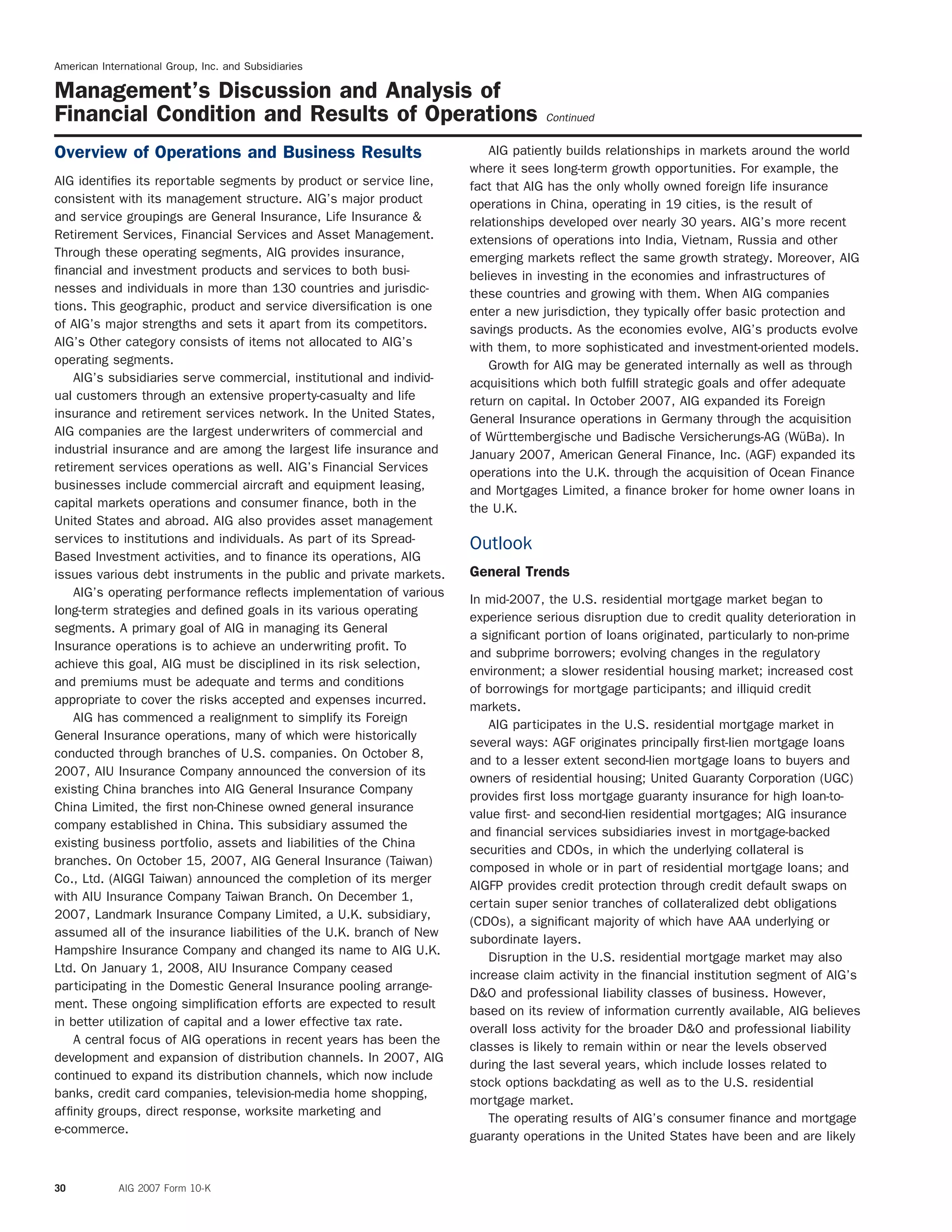 American International Group, Inc. and Subsidiaries
Management’s Discussion and Analysis of
Financial Condition and Results of Operations Continued
AIG patiently builds relationships in markets around the worldOverview of Operations and Business Results
where it sees long-term growth opportunities. For example, the
AIG identiﬁes its reportable segments by product or service line, fact that AIG has the only wholly owned foreign life insurance
consistent with its management structure. AIG’s major product operations in China, operating in 19 cities, is the result of
and service groupings are General Insurance, Life Insurance & relationships developed over nearly 30 years. AIG’s more recent
Retirement Services, Financial Services and Asset Management. extensions of operations into India, Vietnam, Russia and other
Through these operating segments, AIG provides insurance, emerging markets reﬂect the same growth strategy. Moreover, AIG
ﬁnancial and investment products and services to both busi- believes in investing in the economies and infrastructures of
nesses and individuals in more than 130 countries and jurisdic- these countries and growing with them. When AIG companies
tions. This geographic, product and service diversiﬁcation is one enter a new jurisdiction, they typically offer basic protection and
of AIG’s major strengths and sets it apart from its competitors. savings products. As the economies evolve, AIG’s products evolve
AIG’s Other category consists of items not allocated to AIG’s with them, to more sophisticated and investment-oriented models.
operating segments. Growth for AIG may be generated internally as well as through
AIG’s subsidiaries serve commercial, institutional and individ- acquisitions which both fulﬁll strategic goals and offer adequate
ual customers through an extensive property-casualty and life return on capital. In October 2007, AIG expanded its Foreign
insurance and retirement services network. In the United States, General Insurance operations in Germany through the acquisition
AIG companies are the largest underwriters of commercial and of W¨urttembergische und Badische Versicherungs-AG (W¨uBa). In
industrial insurance and are among the largest life insurance and January 2007, American General Finance, Inc. (AGF) expanded its
retirement services operations as well. AIG’s Financial Services operations into the U.K. through the acquisition of Ocean Finance
businesses include commercial aircraft and equipment leasing, and Mortgages Limited, a ﬁnance broker for home owner loans in
capital markets operations and consumer ﬁnance, both in the the U.K.
United States and abroad. AIG also provides asset management
services to institutions and individuals. As part of its Spread- Outlook
Based Investment activities, and to ﬁnance its operations, AIG
General Trendsissues various debt instruments in the public and private markets.
AIG’s operating performance reﬂects implementation of various
In mid-2007, the U.S. residential mortgage market began to
long-term strategies and deﬁned goals in its various operating
experience serious disruption due to credit quality deterioration in
segments. A primary goal of AIG in managing its General
a signiﬁcant portion of loans originated, particularly to non-prime
Insurance operations is to achieve an underwriting proﬁt. To
and subprime borrowers; evolving changes in the regulatory
achieve this goal, AIG must be disciplined in its risk selection,
environment; a slower residential housing market; increased cost
and premiums must be adequate and terms and conditions
of borrowings for mortgage participants; and illiquid credit
appropriate to cover the risks accepted and expenses incurred.
markets.
AIG has commenced a realignment to simplify its Foreign
AIG participates in the U.S. residential mortgage market in
General Insurance operations, many of which were historically
several ways: AGF originates principally ﬁrst-lien mortgage loans
conducted through branches of U.S. companies. On October 8,
and to a lesser extent second-lien mortgage loans to buyers and
2007, AIU Insurance Company announced the conversion of its
owners of residential housing; United Guaranty Corporation (UGC)
existing China branches into AIG General Insurance Company
provides ﬁrst loss mortgage guaranty insurance for high loan-to-
China Limited, the ﬁrst non-Chinese owned general insurance
value ﬁrst- and second-lien residential mortgages; AIG insurance
company established in China. This subsidiary assumed the
and ﬁnancial services subsidiaries invest in mortgage-backed
existing business portfolio, assets and liabilities of the China
securities and CDOs, in which the underlying collateral is
branches. On October 15, 2007, AIG General Insurance (Taiwan)
composed in whole or in part of residential mortgage loans; and
Co., Ltd. (AIGGI Taiwan) announced the completion of its merger
AIGFP provides credit protection through credit default swaps on
with AIU Insurance Company Taiwan Branch. On December 1,
certain super senior tranches of collateralized debt obligations
2007, Landmark Insurance Company Limited, a U.K. subsidiary,
(CDOs), a signiﬁcant majority of which have AAA underlying or
assumed all of the insurance liabilities of the U.K. branch of New
subordinate layers.
Hampshire Insurance Company and changed its name to AIG U.K.
Disruption in the U.S. residential mortgage market may also
Ltd. On January 1, 2008, AIU Insurance Company ceased
increase claim activity in the ﬁnancial institution segment of AIG’s
participating in the Domestic General Insurance pooling arrange-
D&O and professional liability classes of business. However,
ment. These ongoing simpliﬁcation efforts are expected to result
based on its review of information currently available, AIG believes
in better utilization of capital and a lower effective tax rate.
overall loss activity for the broader D&O and professional liability
A central focus of AIG operations in recent years has been the
classes is likely to remain within or near the levels observed
development and expansion of distribution channels. In 2007, AIG
during the last several years, which include losses related to
continued to expand its distribution channels, which now include
stock options backdating as well as to the U.S. residential
banks, credit card companies, television-media home shopping,
mortgage market.
afﬁnity groups, direct response, worksite marketing and
The operating results of AIG’s consumer ﬁnance and mortgage
e-commerce.
guaranty operations in the United States have been and are likely
30 AIG 2007 Form 10-K
 