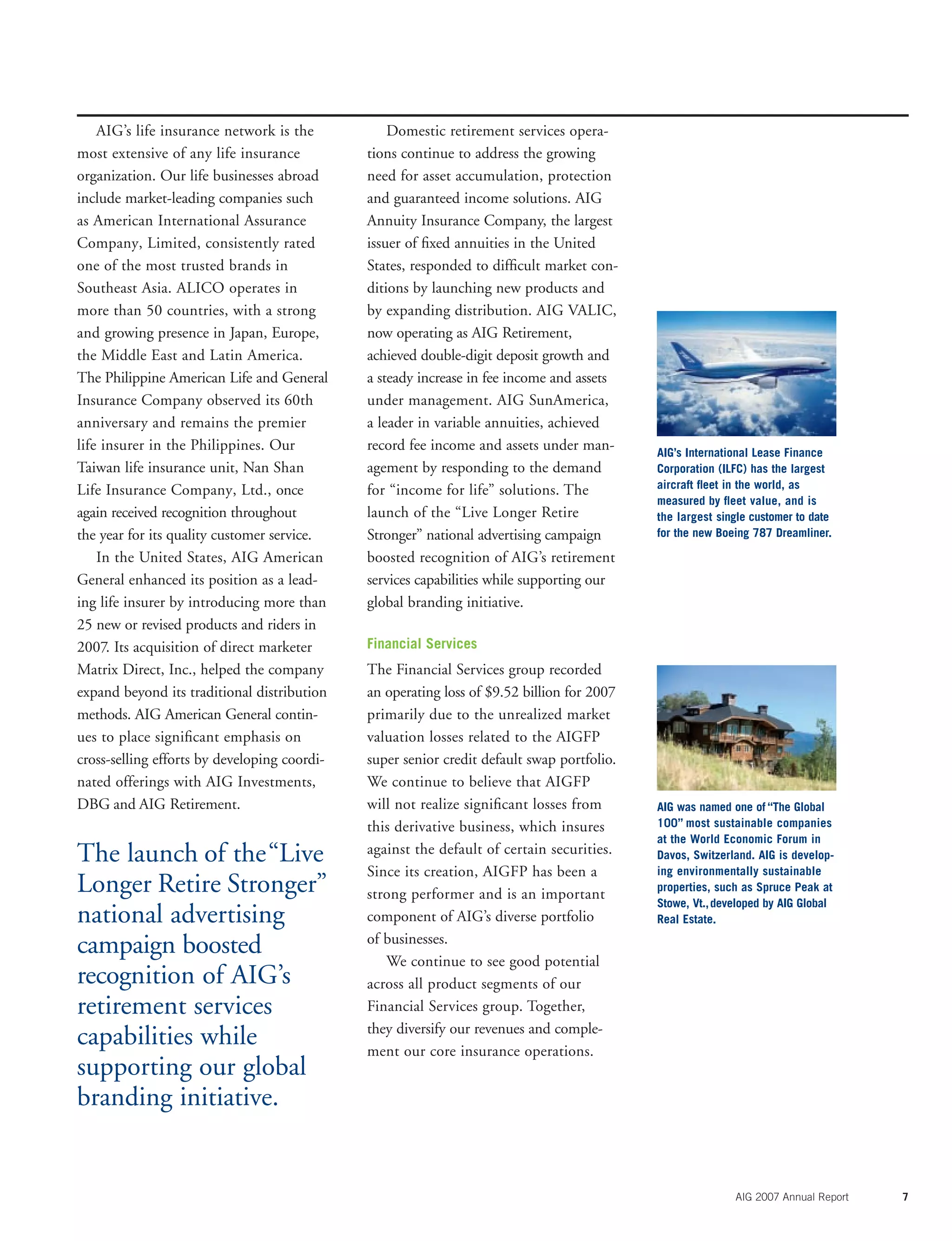 AIG 2007 Annual Report 7
AIG’s life insurance network is the
most extensive of any life insurance
organization. Our life businesses abroad
include market-leading companies such
as American International Assurance
Company, Limited, consistently rated
one of the most trusted brands in
Southeast Asia. ALICO operates in
more than 50 countries, with a strong
and growing presence in Japan, Europe,
the Middle East and Latin America.
The Philippine American Life and General
Insurance Company observed its 60th
anniversary and remains the premier
life insurer in the Philippines. Our
Taiwan life insurance unit, Nan Shan
Life Insurance Company, Ltd., once
again received recognition throughout
the year for its quality customer service.
In the United States, AIG American
General enhanced its position as a lead-
ing life insurer by introducing more than
25 new or revised products and riders in
2007. Its acquisition of direct marketer
Matrix Direct, Inc., helped the company
expand beyond its traditional distribution
methods. AIG American General contin-
ues to place signiﬁcant emphasis on
cross-selling efforts by developing coordi-
nated offerings with AIG Investments,
DBG and AIG Retirement.
Domestic retirement services opera-
tions continue to address the growing
need for asset accumulation, protection
and guaranteed income solutions. AIG
Annuity Insurance Company, the largest
issuer of ﬁxed annuities in the United
States, responded to difﬁcult market con-
ditions by launching new products and
by expanding distribution. AIG VALIC,
now operating as AIG Retirement,
achieved double-digit deposit growth and
a steady increase in fee income and assets
under management. AIG SunAmerica,
a leader in variable annuities, achieved
record fee income and assets under man-
agement by responding to the demand
for “income for life” solutions. The
launch of the “Live Longer Retire
Stronger” national advertising campaign
boosted recognition of AIG’s retirement
services capabilities while supporting our
global branding initiative.
Financial Services
The Financial Services group recorded
an operating loss of $9.52 billion for 2007
primarily due to the unrealized market
valuation losses related to the AIGFP
super senior credit default swap portfolio.
We continue to believe that AIGFP
will not realize signiﬁcant losses from
this derivative business, which insures
against the default of certain securities.
Since its creation, AIGFP has been a
strong performer and is an important
component of AIG’s diverse portfolio
of businesses.
We continue to see good potential
across all product segments of our
Financial Services group. Together,
they diversify our revenues and comple-
ment our core insurance operations.
AIG was named one of “The Global
100” most sustainable companies
at the World Economic Forum in
Davos, Switzerland. AIG is develop-
ing environmentally sustainable
properties, such as Spruce Peak at
Stowe, Vt.,developed by AIG Global
Real Estate.
AIG’s International Lease Finance
Corporation (ILFC) has the largest
aircraft ﬂeet in the world, as
measured by ﬂeet value, and is
the largest single customer to date
for the new Boeing 787 Dreamliner.
The launch of the“Live
Longer Retire Stronger”
national advertising
campaign boosted
recognition of AIG’s
retirement services
capabilities while
supporting our global
branding initiative.
 