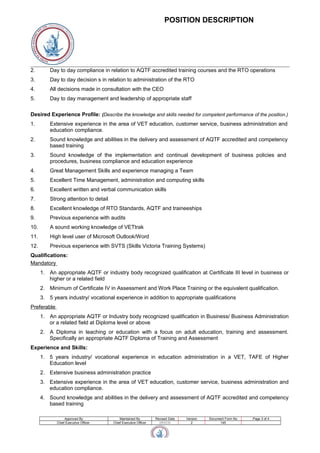 POSITION DESCRIPTION
2. Day to day compliance in relation to AQTF accredited training courses and the RTO operations
3. Day to day decision s in relation to administration of the RTO
4. All decisions made in consultation with the CEO
5. Day to day management and leadership of appropriate staff
Desired Experience Profile: (Describe the knowledge and skills needed for competent performance of the position.)
1. Extensive experience in the area of VET education, customer service, business administration and
education compliance.
2. Sound knowledge and abilities in the delivery and assessment of AQTF accredited and competency
based training
3. Sound knowledge of the implementation and continual development of business policies and
procedures, business compliance and education experience
4. Great Management Skills and experience managing a Team
5. Excellent Time Management, administration and computing skills
6. Excellent written and verbal communication skills
7. Strong attention to detail
8. Excellent knowledge of RTO Standards, AQTF and traineeships
9. Previous experience with audits
10. A sound working knowledge of VETtrak
11. High level user of Microsoft Outlook/Word
12. Previous experience with SVTS (Skills Victoria Training Systems)
Qualifications:
Mandatory
1. An appropriate AQTF or industry body recognized qualification at Certificate III level in business or
higher or a related field
2. Minimum of Certificate IV in Assessment and Work Place Training or the equivalent qualification.
3. 5 years industry/ vocational experience in addition to appropriate qualifications
Preferable
1. An appropriate AQTF or Industry body recognized qualification in Business/ Business Administration
or a related field at Diploma level or above
2. A Diploma in teaching or education with a focus on adult education, training and assessment.
Specifically an appropriate AQTF Diploma of Training and Assessment
Experience and Skills:
1. 5 years industry/ vocational experience in education administration in a VET, TAFE of Higher
Education level
2. Extensive business administration practice
3. Extensive experience in the area of VET education, customer service, business administration and
education compliance.
4. Sound knowledge and abilities in the delivery and assessment of AQTF accredited and competency
based training
Approved By Maintained By Revised Date Version Document Form No Page 3 of 4
Chief Executive Officer Chief Executive Officer 15/11/11 2 145
 