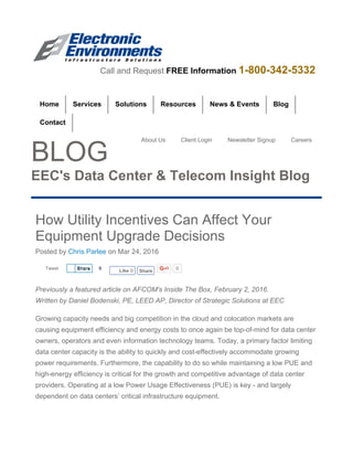 Tweet 0
BLOG
EEC's Data Center & Telecom Insight Blog
How Utility Incentives Can Affect Your
Equipment Upgrade Decisions
Posted by Chris Parlee on Mar 24, 2016
Previously a featured article on AFCOM's Inside The Box, February 2, 2016.
Written by Daniel Bodenski, PE, LEED AP, Director of Strategic Solutions at EEC
Growing capacity needs and big competition in the cloud and colocation markets are
causing equipment efficiency and energy costs to once again be top-of-mind for data center
owners, operators and even information technology teams. Today, a primary factor limiting
data center capacity is the ability to quickly and cost-effectively accommodate growing
power requirements. Furthermore, the capability to do so while maintaining a low PUE and
high-energy efficiency is critical for the growth and competitive advantage of data center
providers. Operating at a low Power Usage Effectiveness (PUE) is key - and largely
dependent on data centers’ critical infrastructure equipment.
Home Blog
Contact
Call and Request FREE Information 1-800-342-5332
Services Solutions Resources News & Events
About Us Client Login Newsletter Signup Careers
ShareShare 0
Like 0 Share
 