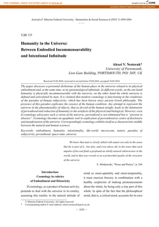 – 1059 –
Journal of Siberian Federal University. Humanities & Social Sciences 6 (2014 7) 1059-1084
~ ~ ~
УДК 125
Humanity in the Universe:
Between Embodied Incommensurability
and Intentional Infinitude
Alexei V. Nesteruk*
University of Portsmouth,
Lion Gate Building, PORTSMOUTH, PO1 3HF, UK
Received 31.03.2014, received in revised form 25.04.2014, accepted 18.05.2014
The paper discusses a perennial dichotomy of the human place in the universe related to its physical
embodiment and, at the same time, to its epistemological infinitude. In different words, on the one hand
humanity is physically incommensurable with the universe, on the other hand the whole universe is
defined and articulated by man. It is claimed that modern cosmology is functioning in the conditions
of the paradox of human subjectivity, which has been known since ancient Greek philosophy. The
presence of this paradox explicates the essence of the human condition. Any attempt to represent the
universe in the phenomenality of objects, that as devoid of the human insight, leads to the diminution
of personhood and reduction of humanity to the artefacts of the physical and biological. However, even
if cosmology advocates such a vision of the universe, personhood is not eliminated but is “present in
absence”. Cosmology becomes an apophatic tool in explication of personhood as centre of disclosure
and manifestation of the universe. Correspondingly cosmology exhibits itself as a characteristic middle
between the natural and human sciences.
Keywords: embodiment, humanity, intentionality, life-world, microcosm, nature, paradox of
subjectivity, personhood, space-time, universe.
We know that man is closely allied with nature not only in the sense
that he is part of it…but also, and even above all, in the sense that each
impulse of his soul finds a profound an wholly natural substructure in the
world, and in that way reveals to us a primordial quality of the structure
of the universe.
E. Minkowski, “Prose and Poetry”, p. 244
© Siberian Federal University. All rights reserved
* Corresponding author E-mail address: alexei.nesteruk@port.ac.uk
Introduction:
Cosmology in rubrics
of Embodiment and Historicity
If cosmology, as a product of human activity,
pretends to deal with the universe in its totality,
assuming this totality in the natural attitude of
mind as omni-spatiality and omni-temporality,
it must exercise bravery in combination with a
healthy scepticism of making pronouncements
about the whole, by being only a tiny part of this
whole. In spite of the fact that the philosophical
mind, that is, a critical mind, accounts for its own
brought to you by CORE
View metadata, citation and similar papers at core.ac.uk
provided by Siberian Federal University Digital Repository
 