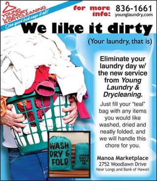 836-1661
younglaundry.com
Eliminate your
laundry day w/
the new service
from Young
Laundry &
Drycleaning.
Just fill your “teal”
bag with any items
you would like
washed, dried and
neatly folded, and
we will handle this
chore for you.
Manoa Marketplace
2752 Woodlawn Drive
Near Longs and Bank of Hawaii
for more
info:
 