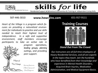 skills for life
Training Courses
Stand Out From The Crowd
www.howryinc.com 651-917-9111507-446-3010
Residential Support ● Behavioral Intervention & Training ● Independent Living Skills
Serving Survivors
of Brain Injury and
Dual Diagnosis
Our instructors are all full-time employees of
Howry Residential Services, and all are experts
in the topics they teach. Join the hundreds
who have benefited from their knowledge and
experience in Mental Health Disorders,
Acquired Brain Injuries, Medication
Administration, and Medical Equipment Basics.
Heart of the Village is a program which fo-
cuses on providing a naturalized environ-
ment for individuals to practice and use skills
needed to reach their highest level of
independence. In a safe and supportive
environment, staff members encourage
participants to take an active role in
program operations,
leading groups, planning
outings, and providing
peer support.
 