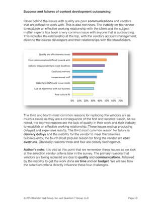 Success and failures of content development outsourcing
© 2014 Brandon Hall Group, Inc. and Quantum 7 Group, LLC Page 10
Close behind the issues with quality are poor communications and vendors
that are difficult to work with. This is also not news. The inability for the vendor
to establish an effective working relationship with the client and the subject
matter experts has been a very common issue with anyone that is outsourcing.
This includes the relationship at the top, with the vendors account management,
down to the course developers and their relationships with the stakeholders.
The third and fourth most common reasons for replacing the vendors are as
much a cause as they are a consequence of the first and second reason. As we
noted, the top two reasons are the lack of quality in their work and their inability
to establish an effective working relationship. These issues end up producing
delayed and expensive results. The third most common reason for failure is
delivery delays and the inability for the vendor to meet the timelines.
Subsequently, the fourth most popular reason for firing the vendor are cost
overruns. Obviously reasons three and four are closely tied together.
Author’s note: It is vital at this point that we remember these issues as we look
at the selection vendor criteria later in the survey. The primary reasons that
vendors are being replaced are due to quality and communications, followed
by the inability to get the work done on time and on budget. We will see how
the selection criteria directly influence these four challenges.
 