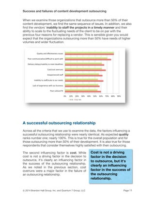 Success and failures of content development outsourcing
© 2014 Brandon Hall Group, Inc. and Quantum 7 Group, LLC Page 11
When we examine those organizations that outsource more than 50% of their
content development, we find the same sequence of issues. In addition, we also
find the vendors' inability to staff the projects in a timely manner and their
ability to scale to the fluctuating needs of the client to be on par with the
previous four reasons for replacing a vendor. This is sensible given you would
expect that the organizations outsourcing more than 50% have needs of higher
volumes and wider fluctuation.
A successful outsourcing relationship
Across all the criteria that we use to examine the data, the factors influencing a
successful outsourcing relationship were nearly identical. As expected quality
ranks number one; nearly 100%. This is true for the overall population and for
those outsourcing more than 50% of their development. It is also true for those
respondents that consider themselves highly satisfied with their outsourcing.
The second influencing factor is cost. While
cost is not a driving factor in the decision to
outsource, it's clearly an influencing factor in
the success of the outsourcing relationship.
As we noted in the previous section, cost
overruns were a major factor in the failure of
an outsourcing relationship.
Cost is not a driving
factor in the decision
to outsource, but it's
clearly an influencing
factor in the success of
the outsourcing
relationship.
 