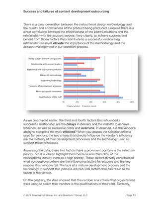 Success and failures of content development outsourcing
© 2014 Brandon Hall Group, Inc. and Quantum 7 Group, LLC Page 13
There is a clear correlation between the instructional design methodology and
the quality and effectiveness of the product being produced. Likewise there is a
direct correlation between the effectiveness of the communications and the
relationship with the account leaders. Very clearly, to achieve success and
benefit from those factors that contribute to a successful outsourcing
relationship we must elevate the importance of the methodology and the
account management in our selection process.
As we discovered earlier, the third and fourth factors that influenced a
successful relationship are the delays in delivery and the inability to achieve
timelines, as well as excessive costs and overruns. In essence, it is the vendor's
ability to complete the work efficient? When you assess the selection criteria
used for vendors, the two criteria that directly influence the vendor's efficiency
are the maturity of their development processes and the technology used to
support these processes.
Assessing the data, these two factors have a prominent position in the selection
priority, but it is vital to highlight them because less than 60% of the
respondents identify them as a high priority. These factors directly contribute to
what corporations believe are the influencing factors for success and the key
reasons that vendors fail. The lack of a mature development process and the
technology to support that process are two vital factors that can result to the
failure of the vendor.
On the contrary, the data showed that the number one criteria that organizations
were using to select their vendors is the qualifications of their staff. Certainly,
 