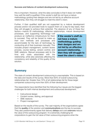 Success and failures of content development outsourcing
© 2014 Brandon Hall Group, Inc. and Quantum 7 Group, LLC Page 14
this is important. However, what the data concludes is that it does not matter
how well the staff is qualified. If the vendor’s staff do not have a mature
methodology guiding their designs and are not led by an effective account
relationship, then they will struggle to meet the client’s vision.
Further, if their qualified staff are not supported by a mature development
process and/or not provided tools to support them on a day-to-day basis, then
they will struggle to achieve their potential. The absence of any of these four
factors—mature ID methodology, effective relationships, mature development
processes, and supporting technology—will
produce an ineffective infrastructure for them
to succeed. They will be forced to make up
their own methods and processes and
accommodate for the lack of technology by
conducting all of their business manually. This
includes project management, content review
process, course testing, version control, and
SME relations. Manual processes add to the
time and costs associated with the
relationship, while also adversely affecting the
consistency and reliability of the quality of the
solution.
Summary
The state of content development outsourcing is unacceptable. This is based on
the data and results of the survey. More than 63% of overall outsourcing
relationships fail. Greater than 72% of all relationships fail for those larger
companies outsourcing more than 50% of their development.
The respondents have identified that the following four issues are the biggest
challenges for both internal development and outsourced development.
• Instructional design
• Content review, testing, and approval
• SME relations
• Project management
Based on the results of the survey. The vast majority of the organizations agree
that the quality of the solution and communications are the key to success.
They also predominantly agree that delivery delays and cost overruns reduce
the value of the outsourcing program. It is extremely challenging for
corporations to gain the full value of their outsourcing programs when the
If the vendor’s staff do
not have a mature
methodology guiding
their designs and are
not led by an effective
account relationship,
then they will struggle to
meet the client’s vision.
 