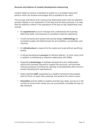 Success and failures of content development outsourcing
© 2014 Brandon Hall Group, Inc. and Quantum 7 Group, LLC Page 15
vendors failed to achieve a standard of quality on a consistent basis and
perform within the timeline and budget that is available to the client.
The success and failure of an outsourcing relationship starts with the selection
process. Based on our exploration of the data and the best practices, it is clear
that the selection criteria in the operations of the day-to-day relationship must
include:
• An experienced account manager who understands the business,
effectively leads, and produces a consistent customer experience.
• A well-conceived and tested instructional design methodology for
consistent quality and effectiveness for all modalities, complexities, and
volumes.
• An infrastructure to respond to the needs and scale without sacrificing
quality.
• A refined development process for efficient delivery, on time, every time;
in addition to facilitating an effective relationship with SMEs.
• Supporting technology to facilitate development and collaboration,
reduce the overhead required to support the accounts, and eliminate
manual processes (including the cascade of spreadsheets often found in
content development organizations).
• Highly talented staff, supported by a healthy framework that enables
them to thrive, to reach their potential, and achieve the client's vision.
• Innovation and the ability to explore and test new ideas, but do so in the
context of environment where you can successfully complete the day-to-
day solutions.
 