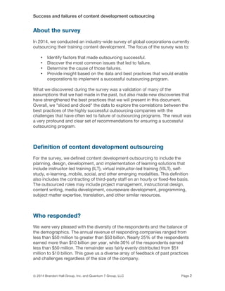 Success and failures of content development outsourcing
© 2014 Brandon Hall Group, Inc. and Quantum 7 Group, LLC Page 2
About the survey
In 2014, we conducted an industry-wide survey of global corporations currently
outsourcing their training content development. The focus of the survey was to:
• Identify factors that made outsourcing successful.
• Discover the most common issues that led to failure.
• Determine the cause of those failures.
• Provide insight based on the data and best practices that would enable
corporations to implement a successful outsourcing program.
What we discovered during the survey was a validation of many of the
assumptions that we had made in the past, but also made new discoveries that
have strengthened the best practices that we will present in this document.
Overall, we "sliced and diced" the data to explore the correlations between the
best practices of the highly successful outsourcing companies with the
challenges that have often led to failure of outsourcing programs. The result was
a very profound and clear set of recommendations for ensuring a successful
outsourcing program.
Definition of content development outsourcing
For the survey, we defined content development outsourcing to include the
planning, design, development, and implementation of learning solutions that
include instructor-led training (ILT), virtual instructor-led training (VILT), self-
study, e-learning, mobile, social, and other emerging modalities. This definition
also includes the contracting of third-party staff on an hourly or fixed-fee basis.
The outsourced roles may include project management, instructional design,
content writing, media development, courseware development, programming,
subject matter expertise, translation, and other similar resources.
Who responded?
We were very pleased with the diversity of the respondents and the balance of
the demographics. The annual revenue of responding companies ranged from
less than $50 million to greater than $50 billion. Nearly 25% of the respondents
earned more than $10 billion per year, while 30% of the respondents earned
less than $50 million. The remainder was fairly evenly distributed from $51
million to $10 billion. This gave us a diverse array of feedback of past practices
and challenges regardless of the size of the company.
 