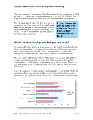Success and failures of content development outsourcing
© 2014 Brandon Hall Group, Inc. and Quantum 7 Group, LLC Page 5
When we compared the numbers, 25% of those companies outsourcing in 2014
also plan to increase their outsourcing efforts in 2015. In 2015, 21% of those
companies plan to outsource more than 50% of their content development.
This is very good news to the providers of
outsourcing services. However, it is not all good
news. As we explore in this white paper, there is
a high percentage of failure in outsourcing. As a
result, 17% of all respondents plan to decrease
their outsourcing volumes.
Why is content development being outsourced?
We examined the key drivers to outsourcing. For the overall population, the key
drivers were the ability to increase staff capacity, the ability to produce faster
development times, and the lack of in-house capabilities. In short, they
outsourced to supplement the capacity and capability of the current staff.
When we examined those companies that outsource more than 50% of their
overall content development, we noted that these companies followed the
overall pattern but with a higher emphasis on capacity and speed. Also scoring
high for the companies outsourcing more than 50%, was the ability to tap into
innovations.
One of the surprises in these results, is that reduction in cost ranked fifth for all
populations. Price was not a driving force in the decision to outsource when
compared to the need to increase capacity and capabilities of the organization.
21% of companies
plan to outsource
more than 50% of
their content
development in
2015.
 