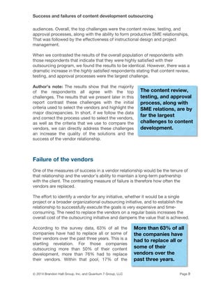 Success and failures of content development outsourcing
© 2014 Brandon Hall Group, Inc. and Quantum 7 Group, LLC Page 8
audiences. Overall, the top challenges were the content review, testing, and
approval processes, along with the ability to form productive SME relationships.
That was followed by the effectiveness of instructional design and project
management.
When we contrasted the results of the overall population of respondents with
those respondents that indicate that they were highly satisfied with their
outsourcing program, we found the results to be identical. However, there was a
dramatic increase in the highly satisfied respondents stating that content review,
testing, and approval processes were the largest challenge.
Author’s note: The results show that the majority
of the respondents all agree with the top
challenges. The results that we present later in this
report contrast these challenges with the initial
criteria used to select the vendors and highlight the
major discrepancies. In short, if we follow the data
and correct the process used to select the vendors,
as well as the criteria that we use to compare the
vendors, we can directly address these challenges
an increase the quality of the solutions and the
success of the vendor relationship.
Failure of the vendors
One of the measures of success in a vendor relationship would be the tenure of
that relationship and the vendor's ability to maintain a long-term partnership
with the client. The contrasting measure of failure is therefore how often the
vendors are replaced.
The effort to identify a vendor for any initiative, whether it would be a single
project or a broader organizational outsourcing initiative, and to establish the
relationship to successfully execute the goals is very expensive and time-
consuming. The need to replace the vendors on a regular basis increases the
overall cost of the outsourcing initiative and dampens the value that is achieved.
According to the survey data, 63% of all the
companies have had to replace all or some of
their vendors over the past three years. This is a
startling revelation. For those companies
outsourcing more than 50% of their content
development, more than 76% had to replace
their vendors. Within that pool, 17% of the
The content review,
testing, and approval
process, along with
SME relations, are by
far the largest
challenges to content
development.
More than 63% of all
the companies have
had to replace all or
some of their
vendors over the
past three years.
 