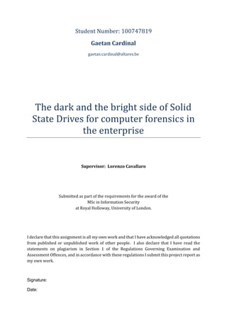 Student Number: 100747819
Gaetan Cardinal
gaetan.cardinal@altares.be
The dark and the bright side of Solid
State Drives for computer forensics in
the enterprise
Supervisor: Lorenzo Cavallaro
Submitted as part of the requirements for the award of the
MSc in Information Security
at Royal Holloway, University of London.
I declare that this assignment is all my own work and that I have acknowledged all quotations
from published or unpublished work of other people. I also declare that I have read the
statements on plagiarism in Section 1 of the Regulations Governing Examination and
Assessment Offences, and in accordance with these regulations I submit this project report as
my own work.
Signature:
Date:
 