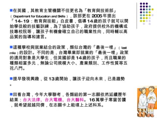 在英國，其教育主管機關不但更名為「教育與技術部」 （ Department for Education and Skills ） ，該部更在 2005 年提出「 14~19 ：教育與技能」白皮書，倡導 14 歲的孩子就可以開始學徒般的技藝訓練，為了協助孩子，政府提供校外的機構或技專校院等，讓孩子有機會確立自己的職業性向，同時輔以高品質的指導和建言。 這種學校與就業結合的政策，類似台灣的「最後一哩」 （ last mile ） 的設計。不同的是，台灣畢業即就業的「最後一哩」政策的適用對象是大學生，但英國卻是 14 歲的孩子，而且職業的種類相當多元，無論公司規模大小、產業類別、工作性質等五花八門。 提早發現興趣，從 13 歲開始，讓孩子迎向未來，已是趨勢。 回看台灣，今年大學聯考，各類組的第一志願依然延續歷年結果： 台大法律、台大電機、台大醫科 。 16 萬學子寒窗苦讀，就希望超越同儕，在志願卡上能填上上述科系。 