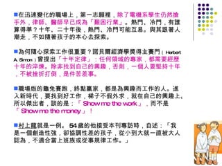 在迅速變化的職場上，第一志願裡， 除了電機系學生仍然搶手外，律師、醫師早已成為「艱困行業」 。熱門、冷門，有誰算得準？十年、二十年後，熱門、冷門可能互易。與其跟著人潮走，不如隨著孩子的本心去探索。 為何隨心探索工作很重要？諾貝爾經濟學獎得主賽門 （ Herbert A. Simon ） 曾提出 「十年定律」：任何領域的專家，都需要經歷十年的淬煉。除非找到自己的興趣，否則，一個人要堅持十年，不被挫折打倒，是件苦差事。 職場版的龜兔賽跑，終點贏家，都是為興趣而工作的人。進入新時代，要找到好工作，梯子不假外求，就在自己的興趣上。所以傑出者，談的是： 「 Show me the work 」， 而不是 「 Show me the money 」！ 村上龍 就是一例。 54 歲的他接受本刊專訪時，自述：「我是一個創造性強，卻協調性差的孩子，從小到大就一直被大人認為，不適合當上班族或從事規律工作。」 