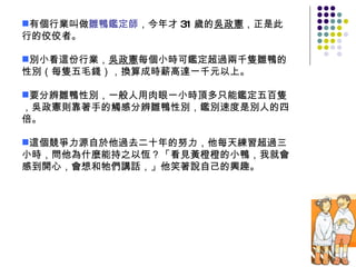 有個行業叫做 雛鴨鑑定師 ，今年才 31 歲的 吳政憲 ，正是此行的佼佼者。 別小看這份行業， 吳政憲 每個小時可鑑定超過兩千隻雛鴨的性別（每隻五毛錢），換算成時薪高達一千元以上。 要分辨雛鴨性別，一般人用肉眼一小時頂多只能鑑定五百隻，吳政憲則靠著手的觸感分辨雛鴨性別，鑑別速度是別人的四倍。 這個競爭力源自於他過去二十年的努力，他每天練習超過三小時，問他為什麼能持之以恆？「看見黃橙橙的小鴨，我就會感到開心，會想和牠們講話，」他笑著說自己的興趣。 
