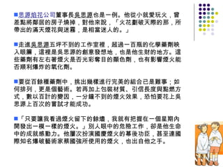 思源焰花 公司 董事長 吳思源 也是一例。他從小就愛玩火，曾差點將鄰居的房子燒掉，對他來說，「火花劃破天際的那，所帶出的滿天煙花與迷霧，是相當迷人的。」 走進 吳思源 五坪不到的工作室裡，超過一百瓶的化學藥劑映入眼簾，這裡是吳思源的創意發想地，也是他生財的地方。這些藥劑有左右著煙火是否光彩奪目的顯色劑，也有影響煙火能否順利爆炸的氧化劑。 要從百餘種藥劑中，挑出幾樣進行完美的組合已是難事；如何排列，更是個藝術。若再加上包裝材質、引信長度與點燃方式，數以百計的變因，一分鐘不到的煙火效果，恐怕要花上吳思源上百次的嘗試才能成功。 「只要讓我看過煙火留下的餘燼，我就有把握在一個星期內開發出一模一樣的煙火。」別人眼中的危險工作，卻是他生命中的成就感動力。他屢次扮演國慶煙火的幕後功臣，甚至連國際知名爆破藝術家蔡國強所使用的煙火，也出自他之手。 