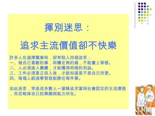 揮別迷思： 追求主流價值卻不快樂 許多人在選擇職業時，卻常陷入四個迷思： 一、做自己喜歡的事，和賺足夠的錢，不能畫上等號。 二、人必須進入團體，才能獲得明確的利益。 三、工作必須真正投入後，才能知道是不是自己所愛。 四、每個人經過學習就能勝任每件事。 如此迷思，常造成多數人一窩蜂追求當時社會認定的主流價值，而忽略掉自己的興趣與能力所在。 