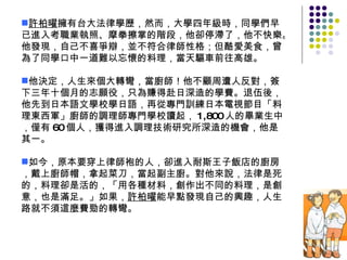 許柏曜 擁有台大法律學歷，然而，大學四年級時，同學們早已進入考職業執照、摩拳擦掌的階段，他卻停滯了，他不快樂。他發現，自己不喜爭辯，並不符合律師性格；但酷愛美食，曾為了同學口中一道難以忘懷的料理，當天驅車前往高雄。 他決定，人生來個大轉彎，當廚師！他不顧周遭人反對，簽下三年十個月的志願役，只為賺得赴日深造的學費。退伍後，他先到日本語文學校學日語，再從專門訓練日本電視節目「料理東西軍」廚師的調理師專門學校讀起， 1,800 人的畢業生中，僅有 60 個人，獲得進入調理技術研究所深造的機會，他是其一。 如今，原本要穿上律師袍的人，卻進入耐斯王子飯店的廚房，戴上廚師帽，拿起菜刀，當起副主廚。對他來說，法律是死的，料理卻是活的，「用各種材料，創作出不同的料理，是創意，也是滿足。」如果， 許柏曜 能早點發現自己的興趣，人生路就不須這麼費勁的轉彎。 