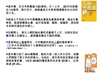 這本書，在日本熱賣逾 120 萬冊。它一上市， 20 天內就賣出 13 萬冊，發行至今，銷售量是日本教育類書籍有史以來的前三名。 超過七千所的日本中學團購此書做為重要參考書，連地方警察局、監獄都購買此書，給打架滋事、飆車、偷竊等，那些對未來無所適從的年輕人。 在網路上，每日上網討論此書的流量逾千人次，出版社因此雇用專人在網站上，處理讀者層出不窮的問題。 這是與 村上春樹 齊名，日本暢銷作家 村上龍 的最新著作：《工作大未來——從十三歲開始迎向世界》 （編按：日文書名為《十三歲的 Hello Work 》）。 這本書介紹了 514 種職業，雖然只是一部工作大百科，卻讓人們開啟了對工作的想像力。也因此，這本原來設定要給兒童與家長看的書， 19 至 29 歲的讀者竟然也多達 33 萬人，比率高達 27.4% 。 
