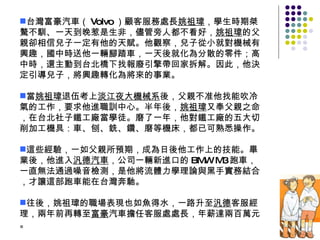 台灣富豪汽車（ Volvo ）顧客服務處長 姚祖瑋 ，學生時期桀驁不馴、一天到晚惹是生非，儘管旁人都不看好， 姚祖瑋 的父親卻相信兒子一定有他的天賦。他觀察，兒子從小就對機械有興趣，國中時送他一輛腳踏車，一天後就化為分散的零件；高中時，還主動到台北橋下找報廢引擎帶回家拆解。因此，他決定引導兒子，將興趣轉化為將來的事業。 當 姚祖瑋 退伍考上 淡江夜大機械系 後，父親不准他找能吹冷氣的工作，要求他進職訓中心。半年後， 姚祖瑋 又奉父親之命，在台北社子鐵工廠當學徒。磨了一年，他對鐵工廠的五大切削加工機具：車、刨、銑、鑽、磨等機床，都已可熟悉操作。 這些經驗，一如父親所預期，成為日後他工作上的技能。畢業後，他進入 汎德汽車 ，公司一輛新進口的 BMW M3 跑車，一直無法通過噪音檢測，是他將流體力學理論與黑手實務結合，才讓這部跑車能在台灣奔馳。 往後，姚祖瑋的職場表現也如魚得水，一路升至 汎德 客服經理，兩年前再轉至 富豪 汽車擔任客服處處長，年薪達兩百萬元。 